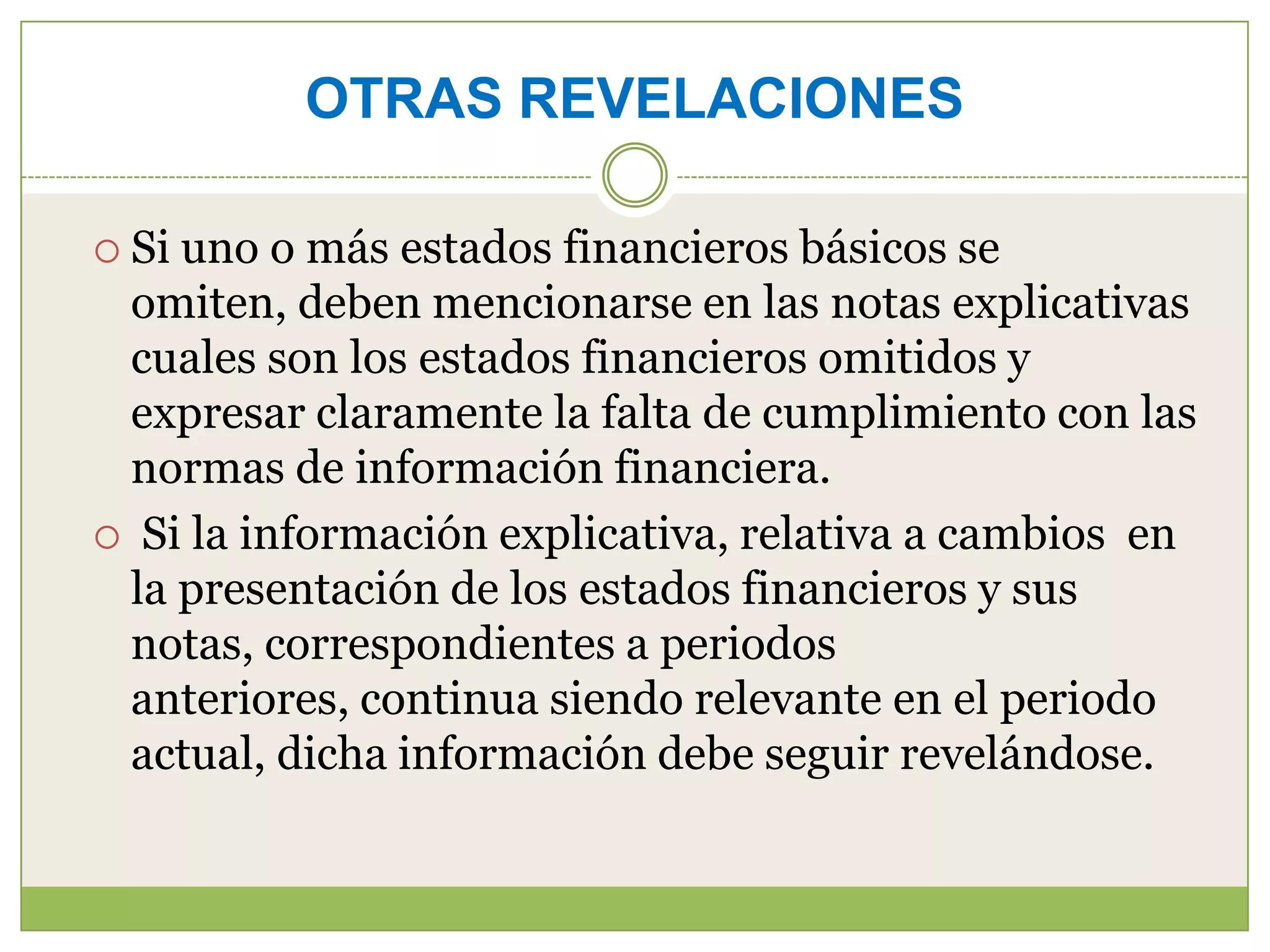 OTRAS REVELACIONES

 Siuno o más estados financieros básicos se
 omiten, deben mencionarse en las notas explicativas
 cuales son los estados financieros omitidos y
 expresar claramente la falta de cumplimiento con las
 normas de información financiera.
 Si la información explicativa, relativa a cambios en
 la presentación de los estados financieros y sus
 notas, correspondientes a periodos
 anteriores, continua siendo relevante en el periodo
 actual, dicha información debe seguir revelándose.
 