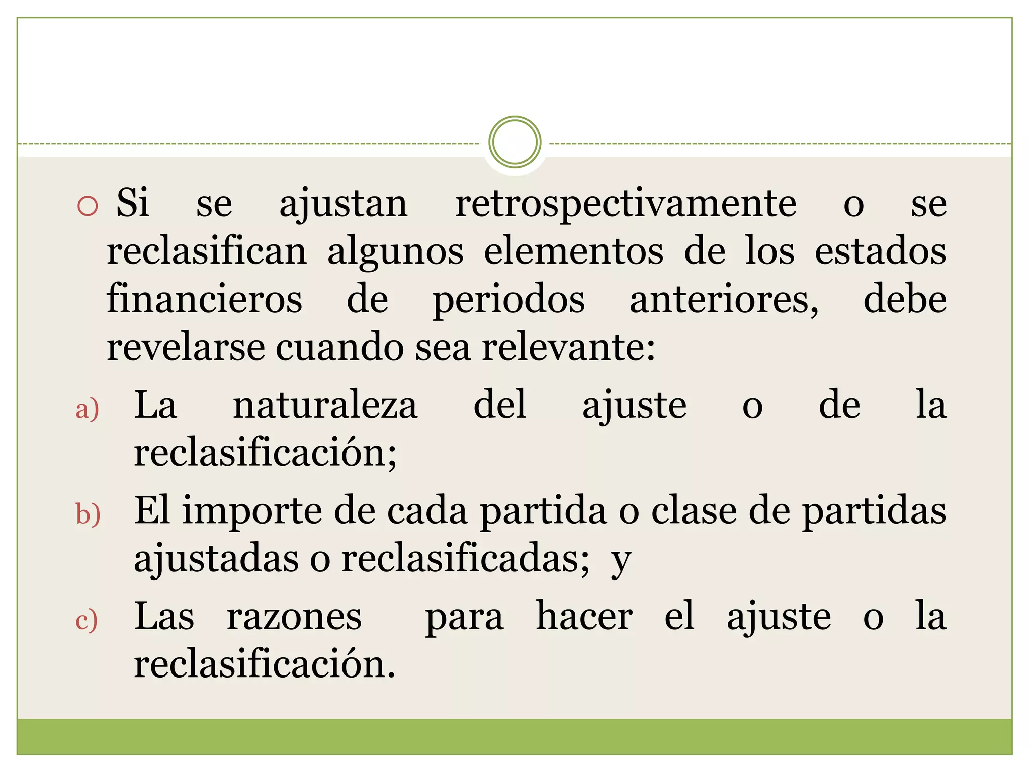   Si se ajustan retrospectivamente o se
  reclasifican algunos elementos de los estados
  financieros de periodos anteriores, debe
  revelarse cuando sea relevante:
a) La     naturaleza del ajuste o de la
    reclasificación;
b) El importe de cada partida o clase de partidas
    ajustadas o reclasificadas; y
c) Las razones       para hacer el ajuste o la
    reclasificación.
 