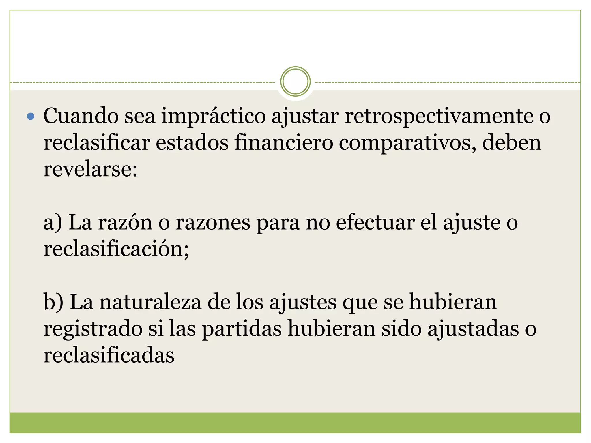  Cuando sea impráctico ajustar retrospectivamente o
 reclasificar estados financiero comparativos, deben
 revelarse:

 a) La razón o razones para no efectuar el ajuste o
 reclasificación;

 b) La naturaleza de los ajustes que se hubieran
 registrado si las partidas hubieran sido ajustadas o
 reclasificadas
 