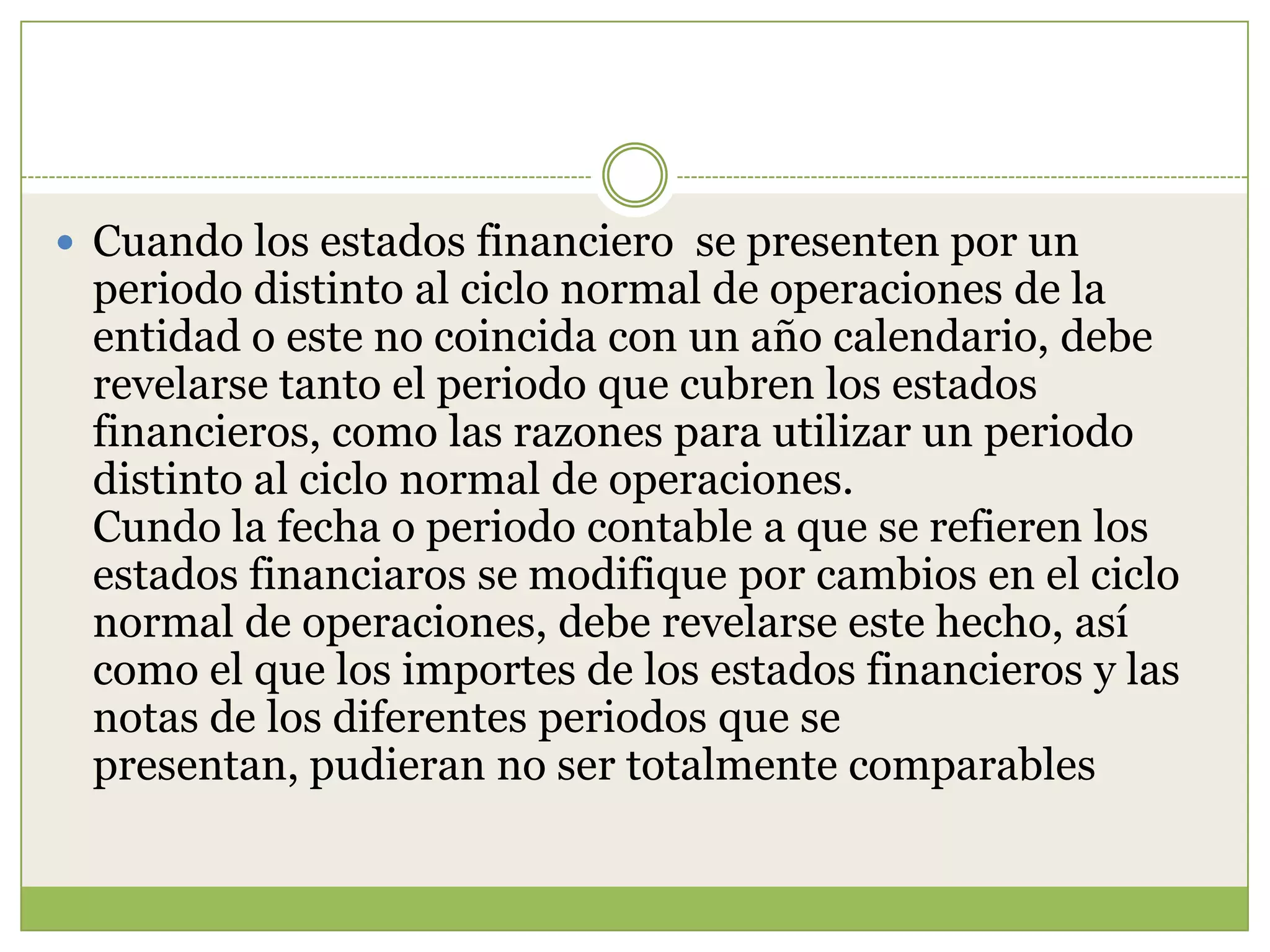  Cuando los estados financiero se presenten por un
 periodo distinto al ciclo normal de operaciones de la
 entidad o este no coincida con un año calendario, debe
 revelarse tanto el periodo que cubren los estados
 financieros, como las razones para utilizar un periodo
 distinto al ciclo normal de operaciones.
 Cundo la fecha o periodo contable a que se refieren los
 estados financiaros se modifique por cambios en el ciclo
 normal de operaciones, debe revelarse este hecho, así
 como el que los importes de los estados financieros y las
 notas de los diferentes periodos que se
 presentan, pudieran no ser totalmente comparables
 