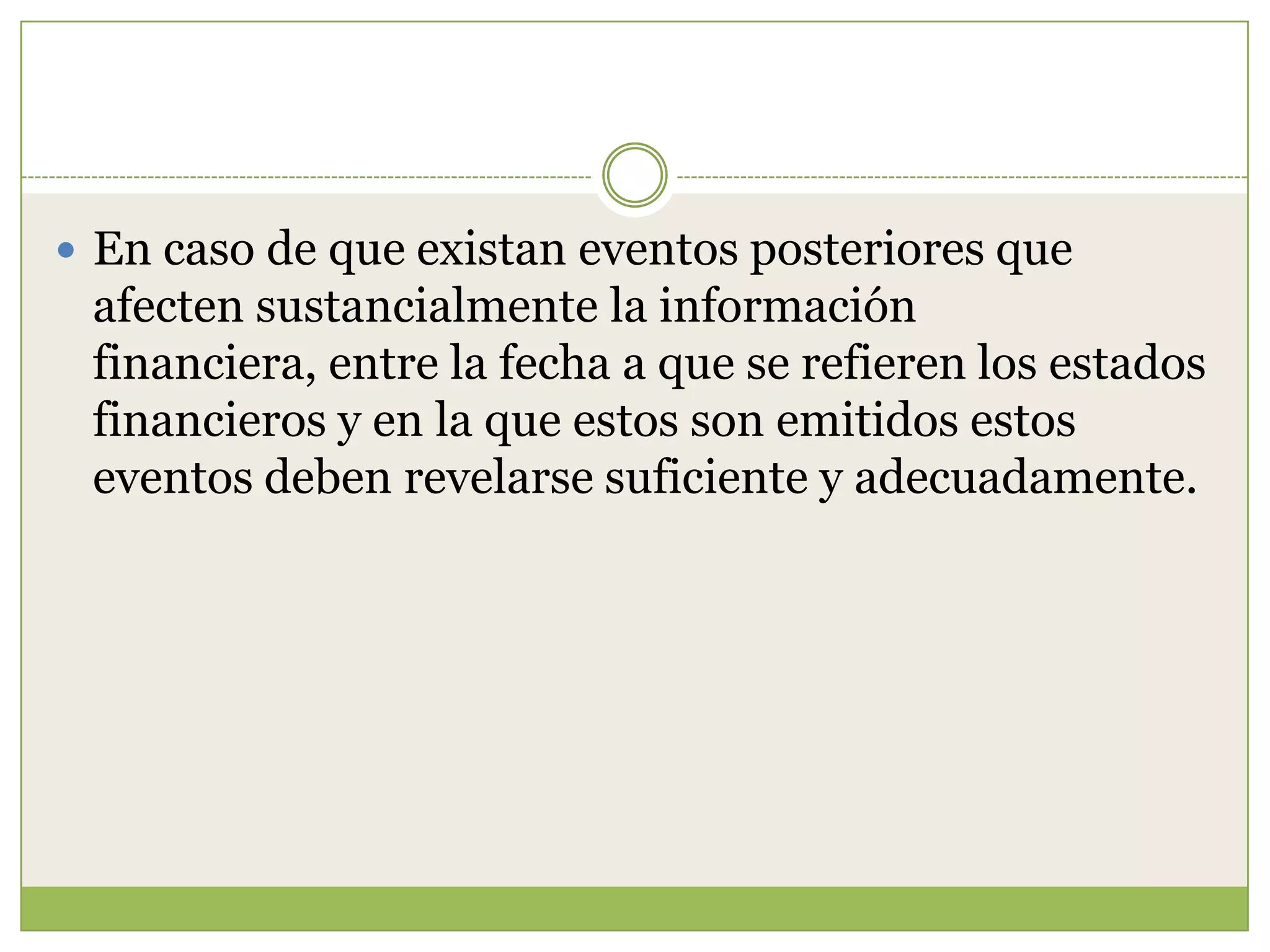  En caso de que existan eventos posteriores que
 afecten sustancialmente la información
 financiera, entre la fecha a que se refieren los estados
 financieros y en la que estos son emitidos estos
 eventos deben revelarse suficiente y adecuadamente.
 