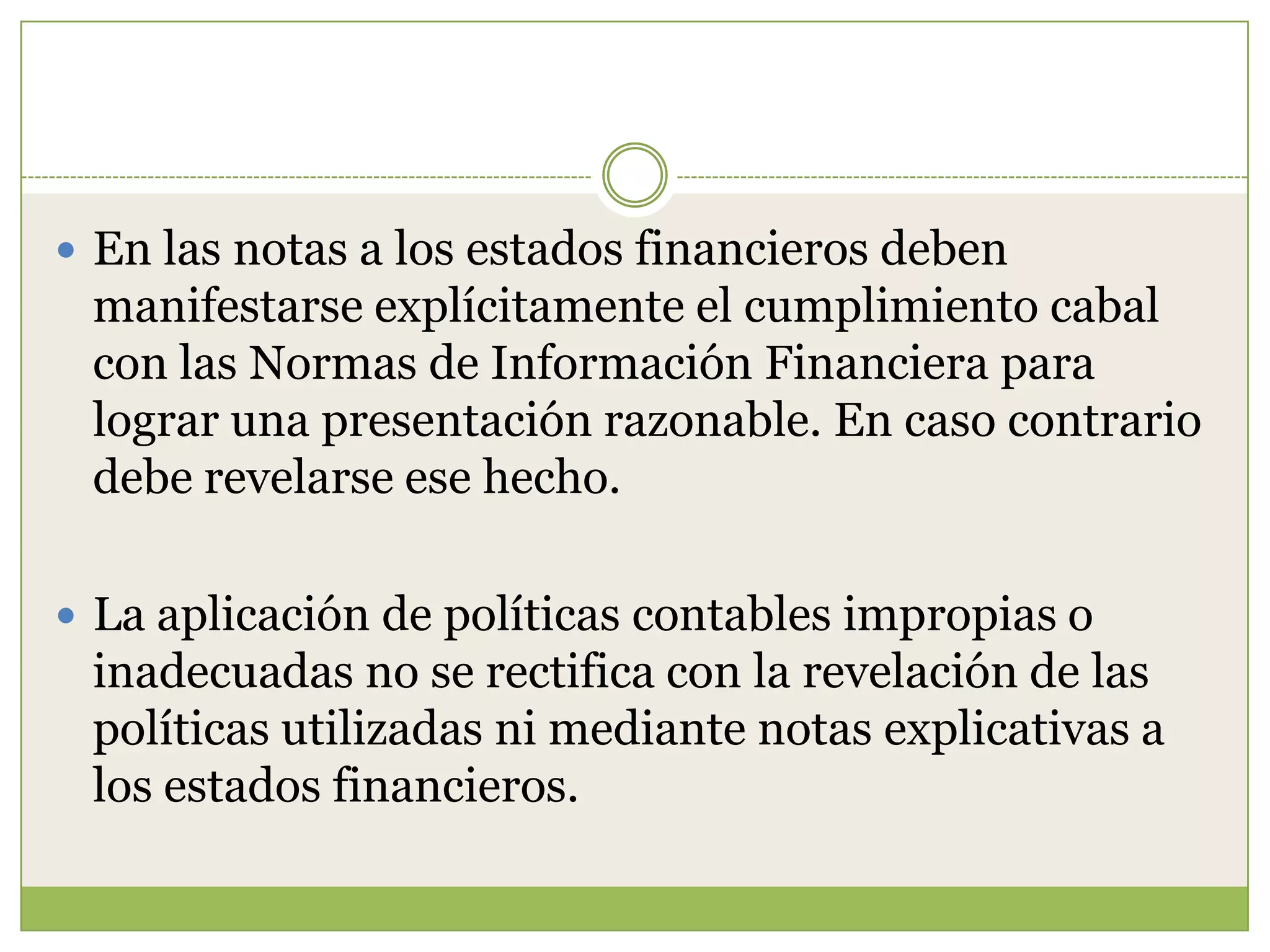  En las notas a los estados financieros deben
 manifestarse explícitamente el cumplimiento cabal
 con las Normas de Información Financiera para
 lograr una presentación razonable. En caso contrario
 debe revelarse ese hecho.

 La aplicación de políticas contables impropias o
 inadecuadas no se rectifica con la revelación de las
 políticas utilizadas ni mediante notas explicativas a
 los estados financieros.
 