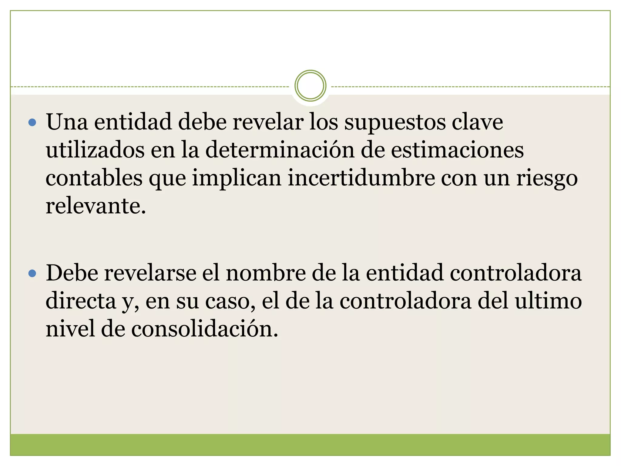  Una entidad debe revelar los supuestos clave
 utilizados en la determinación de estimaciones
 contables que implican incertidumbre con un riesgo
 relevante.

 Debe revelarse el nombre de la entidad controladora
 directa y, en su caso, el de la controladora del ultimo
 nivel de consolidación.
 