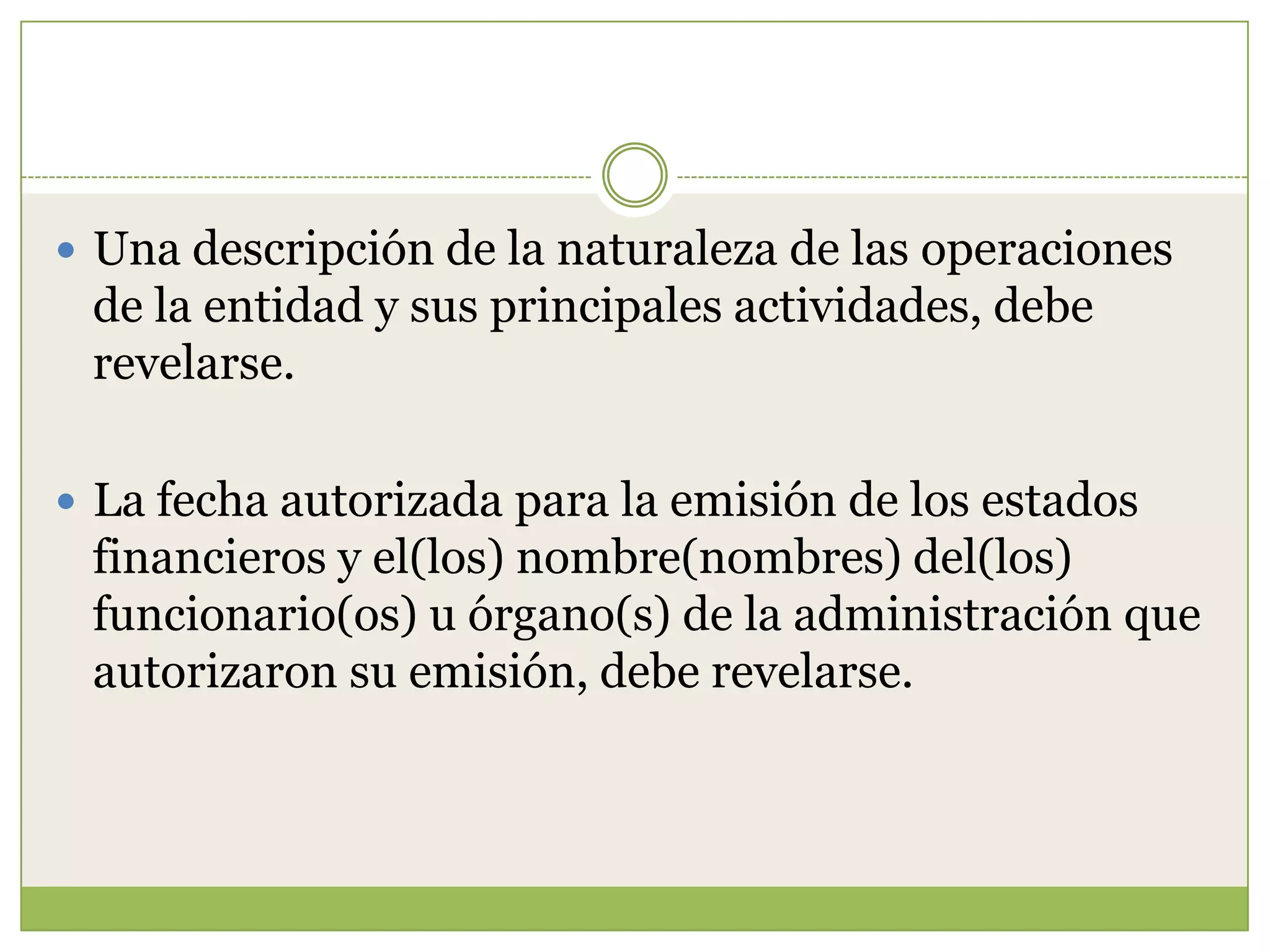  Una descripción de la naturaleza de las operaciones
 de la entidad y sus principales actividades, debe
 revelarse.

 La fecha autorizada para la emisión de los estados
 financieros y el(los) nombre(nombres) del(los)
 funcionario(os) u órgano(s) de la administración que
 autorizaron su emisión, debe revelarse.
 