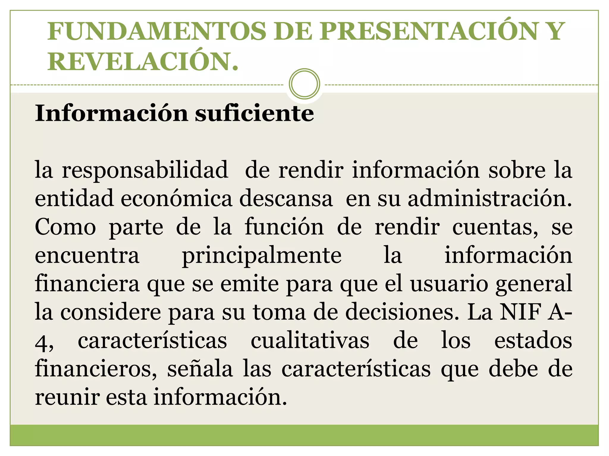 FUNDAMENTOS DE PRESENTACIÓN Y
 REVELACIÓN.

Información suficiente

la responsabilidad de rendir información sobre la
entidad económica descansa en su administración.
Como parte de la función de rendir cuentas, se
encuentra      principalmente     la    información
financiera que se emite para que el usuario general
la considere para su toma de decisiones. La NIF A-
4, características cualitativas de los estados
financieros, señala las características que debe de
reunir esta información.
 
