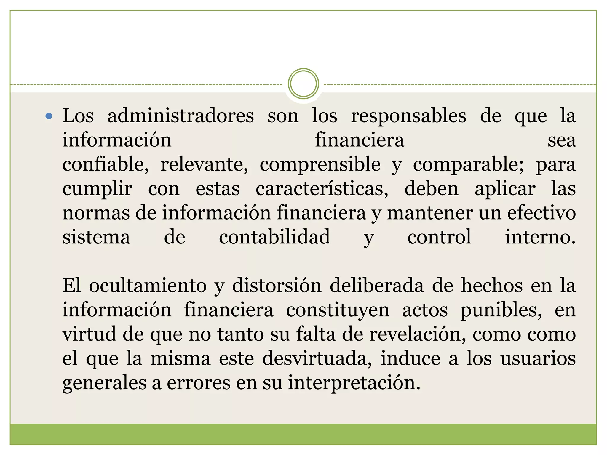  Los administradores son los responsables de que la
 información                 financiera              sea
 confiable, relevante, comprensible y comparable; para
 cumplir con estas características, deben aplicar las
 normas de información financiera y mantener un efectivo
 sistema    de    contabilidad    y     control interno.

 El ocultamiento y distorsión deliberada de hechos en la
 información financiera constituyen actos punibles, en
 virtud de que no tanto su falta de revelación, como como
 el que la misma este desvirtuada, induce a los usuarios
 generales a errores en su interpretación.
 