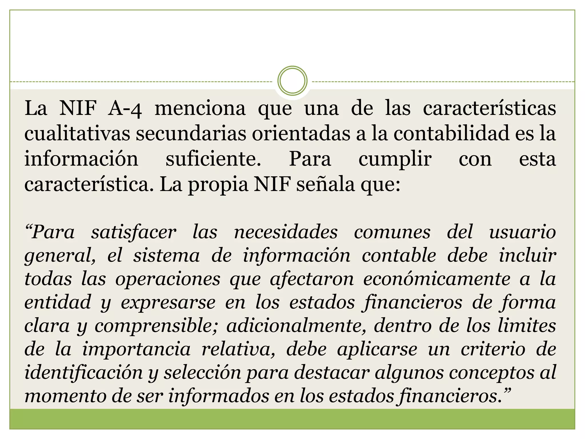 La NIF A-4 menciona que una de las características
cualitativas secundarias orientadas a la contabilidad es la
información suficiente. Para cumplir con esta
característica. La propia NIF señala que:

“Para satisfacer las necesidades comunes del usuario
general, el sistema de información contable debe incluir
todas las operaciones que afectaron económicamente a la
entidad y expresarse en los estados financieros de forma
clara y comprensible; adicionalmente, dentro de los limites
de la importancia relativa, debe aplicarse un criterio de
identificación y selección para destacar algunos conceptos al
momento de ser informados en los estados financieros.”
 