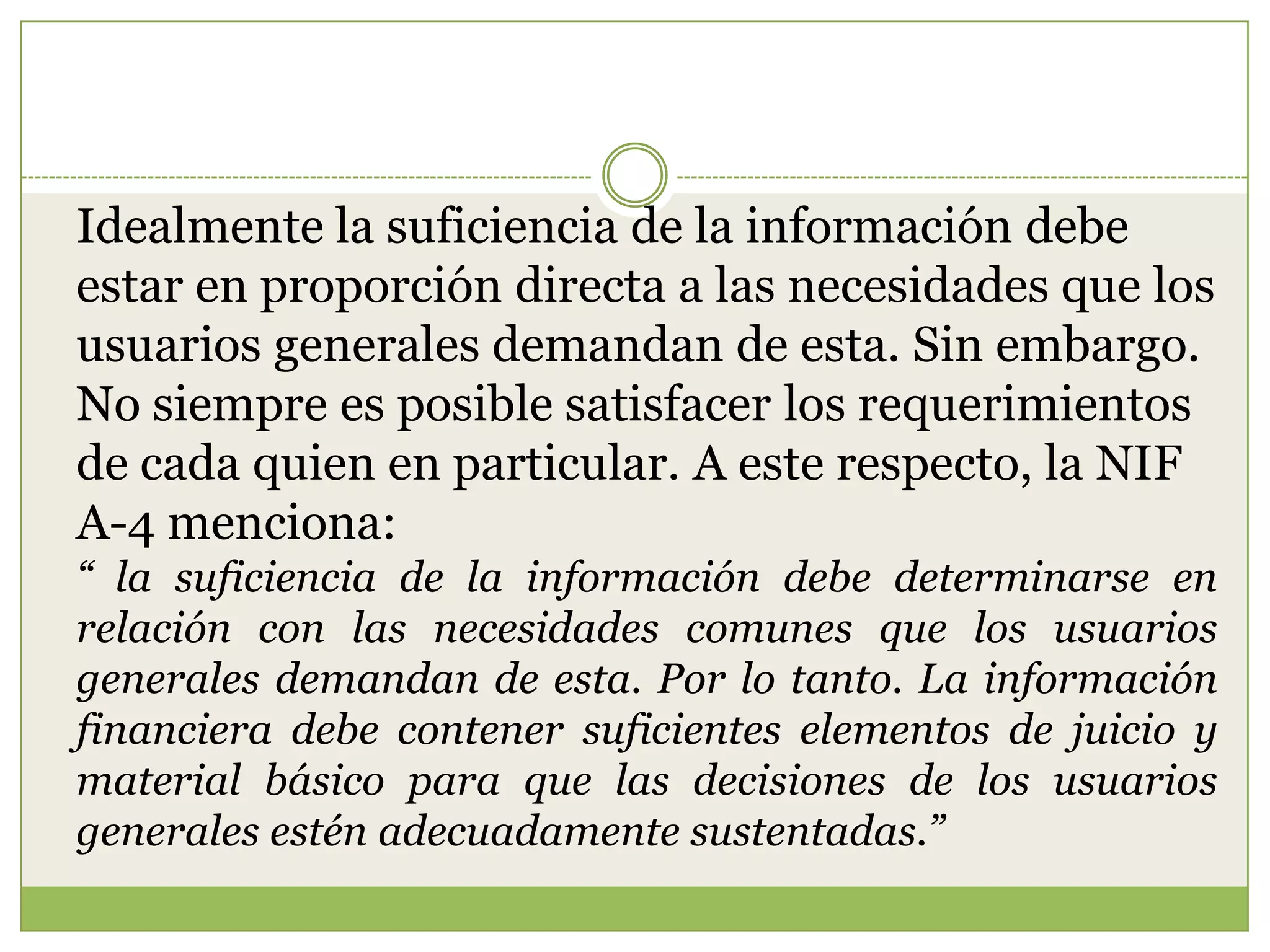 Idealmente la suficiencia de la información debe
estar en proporción directa a las necesidades que los
usuarios generales demandan de esta. Sin embargo.
No siempre es posible satisfacer los requerimientos
de cada quien en particular. A este respecto, la NIF
A-4 menciona:
“ la suficiencia de la información debe determinarse en
relación con las necesidades comunes que los usuarios
generales demandan de esta. Por lo tanto. La información
financiera debe contener suficientes elementos de juicio y
material básico para que las decisiones de los usuarios
generales estén adecuadamente sustentadas.”
 