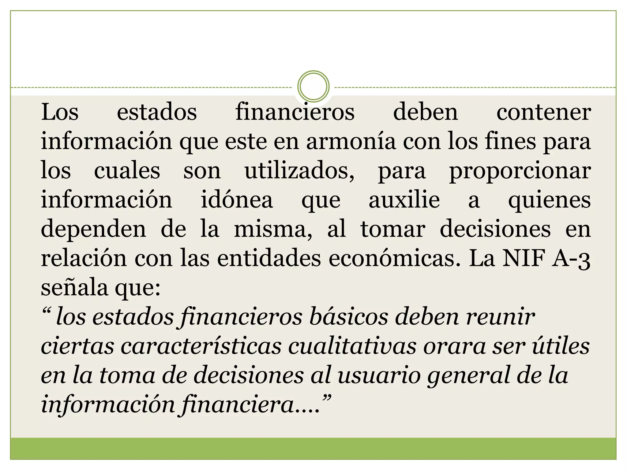 Los     estados    financieros    deben    contener
información que este en armonía con los fines para
los cuales son utilizados, para proporcionar
información idónea que auxilie a quienes
dependen de la misma, al tomar decisiones en
relación con las entidades económicas. La NIF A-3
señala que:
“ los estados financieros básicos deben reunir
ciertas características cualitativas orara ser útiles
en la toma de decisiones al usuario general de la
información financiera….”
 