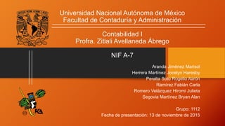 Universidad Nacional Autónoma de México
Facultad de Contaduría y Administración
Contabilidad I
Profra. Zitlali Avellaneda Ábrego
NIF A-7
Aranda Jiménez Marisol
Herrera Martínez Jocelyn Haresby
Peralta Soto Rogelio Aarón
Ramírez Fabián Carla
Romero Velázquez Hiromi Julieta
Segovia Martínez Bryan Alan
Grupo: 1112
Fecha de presentación: 13 de noviembre de 2015
 