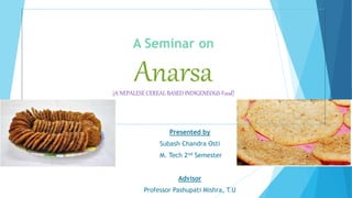 A Seminar on
Anarsa(A NEPALESE CEREAL BASED INDIGENEOUS Food)
Presented by
Subash Chandra Osti
M. Tech 2nd Semester
Advisor
Professor Pashupati Mishra, T.U
 