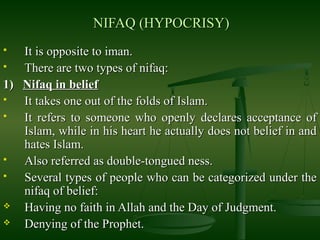 NIFAQ (HYPOCRISY)NIFAQ (HYPOCRISY)
 It is opposite to iman.It is opposite to iman.
 There are two types of nifaq:There are two types of nifaq:
1)1) Nifaq in beliefNifaq in belief
 It takes one out of the folds of Islam.It takes one out of the folds of Islam.
 It refers to someone who openly declares acceptance ofIt refers to someone who openly declares acceptance of
Islam, while in his heart he actually does not belief in andIslam, while in his heart he actually does not belief in and
hates Islam.hates Islam.
 Also referred as double-tongued ness.Also referred as double-tongued ness.
 Several types of people who can be categorized under theSeveral types of people who can be categorized under the
nifaq of belief:nifaq of belief:
 Having no faith in Allah and the Day of Judgment.Having no faith in Allah and the Day of Judgment.
 Denying of the Prophet.Denying of the Prophet.
 