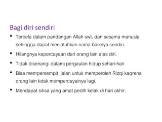 Bagi diri sendiri
• Tercela dalam pandangan Allah swt. dan sesama manusia
sehingga dapat menjatuhkan nama baiknya sendiri.
• Hilangnya kepercayaan dari orang lain atas diri.
• Tidak disenangi dalamj pergaulan hidup sehari-hari
• Bisa mempersempit jalan untuk memperoleh Rizqi kaqrena
orang lain tidak mempercayainya lagi.
• Mendapat siksa yang amat pedih kelak di hari akhir.
 