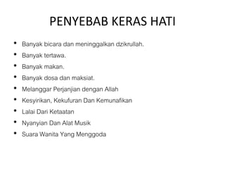 PENYEBAB KERAS HATI
• Banyak bicara dan meninggalkan dzikrullah.
• Banyak tertawa.
• Banyak makan.
• Banyak dosa dan maksiat.
• Melanggar Perjanjian dengan Allah
• Kesyirikan, Kekufuran Dan Kemunafikan
• Lalai Dari Ketaatan
• Nyanyian Dan Alat Musik
• Suara Wanita Yang Menggoda
 