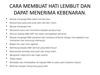 CARA MEMBUAT HATI LEMBUT DAN
DAPAT MENERIMA KEBENARAN.
• Banyak mengingat Allah dalam hati dan lisan.
• Berbuat baik pada anak-anak yatim dan fakir miskin.
• Banyak mengingat mati.
• Menziarahi kubur dan memikirkan keadaan penghuninya.
• Beriman kepada Allâh SWT dan selalu meningkatkan keimanan.
• Banyak mengingat Allâh (berdzikir) dan membaca al-Qur’ân dengan men-tadabburi-nya
(memahami dan merenungi maknanya).
• Belajar ilmu syar’i (ilmu agama)
• Berlindung kepada Allâh dari hati yang tidak khusyû’
• Berbuat baik terhadap anak yatim dan orang miskin
• Menghadiri majlis ta’lim dan majlis nasihat
• Shalat malam
• Beribadah dan mendekatkan diri kepada Allâh di waktu sahûr (sebelum Subuh)
• Berteman dengan orang-orang yang soleh
 