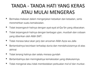 TANDA - TANDA HATI YANG KERAS
ATAU MULAI MENGERAS
• Bermalas-malasan dalam mengerjakan kebaikan dan ketaatan, serta
meremehkan suatu kemaksiatan.
• Tidak terpengaruh hatinya dengan ayat-ayat al-Qur’ân yang dibacakan.
• Tidak terpengaruh hatinya dengan berbagai ujian, musibah dan cobaan
yang diberikan oleh Allâh SWT.
• Tidak merasa takut akan janji dan ancaman Allâh Azza wa Jalla
• Bertambahnya kecintaan terhadap dunia dan mendahulukannya di atas
akhirat
• Tidak tenang hatinya dan selalu merasa gundah
• Bertambahnya dan meningkatnya kemaksiatan yang dilakukannya.
• Tidak mengenal atau tidak membedakan perbuatan ma’ruf dan munkar.
 