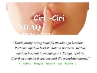 “Tanda orang-orang munafik itu ada tiga keadaan.
Pertama, apabila berkata-kata ia berdusta. Kedua,
apabila berjanji ia mengingkari. Ketiga, apabila
diberikan amanah (kepercayaan) dia mengkhianatinya.”
( Hadist Riwayat Bukhari dan Muslim ).
Ciri –Ciri
NIFAQ /
MUNAFIK
 