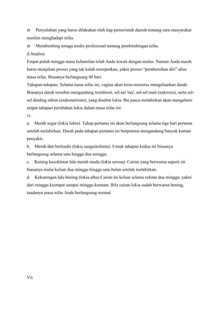 Penyuluhan yang harus dilakukan oleh tiap pemerintah daerah tentang cara masyarakat
muslim menghadapi nifas.
Membimbing tenaga medis profesional tentang pembimbingan nifas.
d.Analisis
Empat puluh minggu masa kehamilan telah Anda lewati dengan mulus. Namun Anda masih
harus menjalani proses yang tak kalah merepotkan, yakni proses “pembersihan diri” alias
masa nifas. Biasanya berlangsung 40 hari.
Tahapan-tahapan. Selama masa nifas ini, vagina akan terus-menerus mengeluarkan darah.
Biasanya darah tersebut mengandung trombosit, sel-sel 'tua', sel-sel mati (nekrosis), serta selsel dinding rahim (endometrium), yang disebut lokia. Ibu pasca melahirkan akan mengalami
empat tahapan perubahan lokia dalam masa nifas ini:
vi
a.

Merah segar (lokia lubra). Tahap pertama ini akan berlangsung selama tiga hari pertama

setelah melahirkan. Darah pada tahapan pertama ini berpotensi mengandung banyak kuman
penyakit.
b.

Merah dan berlendir (lokia sanguinolenta). Untuk tahapan kedua ini biasanya

berlangsung selama satu hingga dua minggu.
c.

Kuning kecoklatan lalu merah muda (lokia serosa). Cairan yang berwarna seperti ini

biasanya mulai keluar dua minggu hingga satu bulan setelah melahirkan.
d.

Kekuningan lalu bening (lokia alba).Cairan ini keluar selama sekitar dua minggu, yakni

dari minggu keempat sampai minggu keenam. Bila cairan lokia sudah berwarna bening,
tandanya masa nifas Anda berlangsung normal

Vii

 