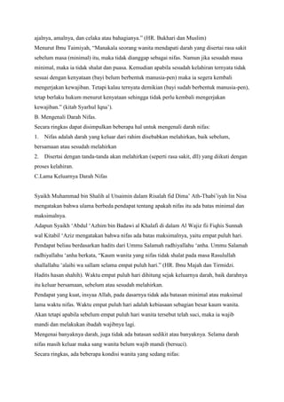 ajalnya, amalnya, dan celaka atau bahagianya.” (HR. Bukhari dan Muslim)
Menurut Ibnu Taimiyah, “Manakala seorang wanita mendapati darah yang disertai rasa sakit
sebelum masa (minimal) itu, maka tidak dianggap sebagai nifas. Namun jika sesudah masa
minimal, maka ia tidak shalat dan puasa. Kemudian apabila sesudah kelahiran ternyata tidak
sesuai dengan kenyataan (bayi belum berbentuk manusia-pen) maka ia segera kembali
mengerjakan kewajiban. Tetapi kalau ternyata demikian (bayi sudah berbentuk manusia-pen),
tetap berlaku hukum menurut kenyataan sehingga tidak perlu kembali mengerjakan
kewajiban.” (kitab Syarhul Iqna‟).
B. Mengenali Darah Nifas.
Secara ringkas dapat disimpulkan beberapa hal untuk mengenali darah nifas:
1.

Nifas adalah darah yang keluar dari rahim disebabkan melahirkan, baik sebelum,

bersamaan atau sesudah melahirkan
2.

Disertai dengan tanda-tanda akan melahirkan (seperti rasa sakit, dll) yang diikuti dengan

proses kelahiran.
C.Lama Keluarnya Darah Nifas
Syaikh Muhammad bin Shalih al Utsaimin dalam Risalah fid Dima‟ Ath-Thabi‟iyah lin Nisa
mengatakan bahwa ulama berbeda pendapat tentang apakah nifas itu ada batas minimal dan
maksimalnya.
Adapun Syaikh „Abdul „Azhim bin Badawi al Khalafi di dalam Al Wajiz fii Fiqhis Sunnah
wal Kitabil „Aziz mengatakan bahwa nifas ada batas maksimalnya, yaitu empat puluh hari.
Pendapat beliau berdasarkan hadits dari Ummu Salamah radhiyallahu „anha. Ummu Salamah
radhiyallahu „anha berkata, “Kaum wanita yang nifas tidak shalat pada masa Rasulullah
shallallahu „alaihi wa sallam selama empat puluh hari.” (HR. Ibnu Majah dan Tirmidzi.
Hadits hasan shahih). Waktu empat puluh hari dihitung sejak keluarnya darah, baik darahnya
itu keluar bersamaan, sebelum atau sesudah melahirkan.
Pendapat yang kuat, insyaa Allah, pada dasarnya tidak ada batasan minimal atau maksimal
lama waktu nifas. Waktu empat puluh hari adalah kebiasaan sebagian besar kaum wanita.
Akan tetapi apabila sebelum empat puluh hari wanita tersebut telah suci, maka ia wajib
mandi dan melakukan ibadah wajibnya lagi.
Mengenai banyaknya darah, juga tidak ada batasan sedikit atau banyaknya. Selama darah
nifas masih keluar maka sang wanita belum wajib mandi (bersuci).
Secara ringkas, ada beberapa kondisi wanita yang sedang nifas:

 