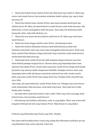 1.

Darah nifas berhenti keluar sebelum 40 hari dan tidak keluar lagi setelah itu. Maka sang

wanita wajib mandi (bersuci) dan kemudian melakukan ibadah wajibnya lagi, seperti shalat
dan puasa, dll.
2.

Darah nifas berhenti keluar sebelum 40 hari, akan tetapi kemudian darah keluar lagi

sebelum hari ke-40. Maka, jika darah berhenti ia mandi (bersuci) untuk shalat dan puasa. Jika
darah keluar, ia harus meninggalkan shalat dan puasa. Akan tetapi, bila berhentinya darah
kurang dari sehari, maka tidak dihukumi suci.
3.

Darah nifas terus keluar dan baru berhenti setelah hari ke-40. Maka sang wanita harus

mandi (bersuci).
4.

Darah terus keluar hingga melebihi waktu 40 hari. Ada beberapa kondisi:

1.

Darah nifas berhenti dilanjutkan keluarnya darah haid (berhentinya darah nifas

bertepatan waktu haid), maka sang wanita tetap meninggalkan shalat dan puasa. Darah yang
keluar setelah 40 hari dihukumi sebagai darah haid. Sang wanita baru wajib mandi (bersuci)
setelah darah haid tidak keluar lagi.
2.

Darah tetap keluar setelah 40 hari dan tidak bertepatan dengan kebiasaan masa haid,

ulama berbeda pendapat mengenai hal ini. Menurut ulama yang berpendapat bahwa lama
maksimal nifas adalah 40 hari, menilai darah yang keluar setelah 40 hari sebagai darah fasadh
(penyakit) yang statusnya adalah sebagaimana istihadhah. Sedangkan menurut ulama yang
berpendapat bahwa tidak ada batasan minimal dan maksimal lama nifas, mereka menilai
darah yang keluar setelah 40 hari tetap sebagai darah nifas. Pendapat inilah yang lebih kuat,
insya Allah.
Akan tetapi, jika ingin berhati-hati, setelah 40 hari dinilai suci. Sehingga sang wanita bersuci
untuk melaksanakan shalat dan puasa, meski darah tetap keluar. Akan tetapi hal ini tidak
berlaku pada 2 keadaan:
•

Ada tanda bahwa darah akan berhenti/ makin sedikit. Maka sang wanita menunggu darah

berhenti keluar, baru kemudian mandi (bersuci)
•

Ada kebiasaan dari kelahiran sebelumnya, maka itu yang dipakai. Misal, sang wanita telah

mengalami beberapa kali nifas yang lamanya 50 hari. Maka batasan ini yang dipakai.

D.Hal-hal yang Diharamkan bagi Wanita yang Nifas. (Ibadah).

Para ulama telah bersepakat bahwa wanita yang sedang nifas diharamkan melakukan apa saja
yang diharamkan bagi wanita yang haid. Antara lain,

 