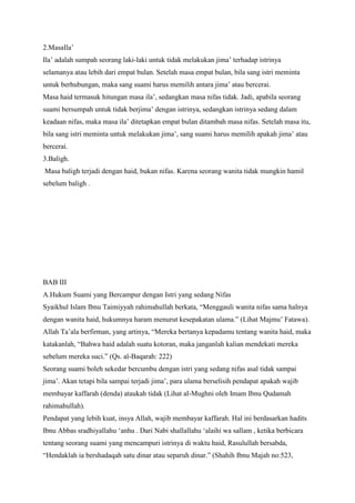 2.MasaIla‟
Ila‟ adalah sumpah seorang laki-laki untuk tidak melakukan jima‟ terhadap istrinya
selamanya atau lebih dari empat bulan. Setelah masa empat bulan, bila sang istri meminta
untuk berhubungan, maka sang suami harus memilih antara jima‟ atau bercerai.
Masa haid termasuk hitungan masa ila‟, sedangkan masa nifas tidak. Jadi, apabila seorang
suami bersumpah untuk tidak berjima‟ dengan istrinya, sedangkan istrinya sedang dalam
keadaan nifas, maka masa ila‟ ditetapkan empat bulan ditambah masa nifas. Setelah masa itu,
bila sang istri meminta untuk melakukan jima‟, sang suami harus memilih apakah jima‟ atau
bercerai.
3.Baligh.
Masa baligh terjadi dengan haid, bukan nifas. Karena seorang wanita tidak mungkin hamil
sebelum baligh .

BAB III
A.Hukum Suami yang Bercampur dengan Istri yang sedang Nifas
Syaikhul Islam Ibnu Taimiyyah rahimahullah berkata, “Menggauli wanita nifas sama halnya
dengan wanita haid, hukumnya haram menurut kesepakatan ulama.” (Lihat Majmu‟ Fatawa).
Allah Ta‟ala berfirman, yang artinya, “Mereka bertanya kepadamu tentang wanita haid, maka
katakanlah, “Bahwa haid adalah suatu kotoran, maka janganlah kalian mendekati mereka
sebelum mereka suci.” (Qs. al-Baqarah: 222)
Seorang suami boleh sekedar bercumbu dengan istri yang sedang nifas asal tidak sampai
jima‟. Akan tetapi bila sampai terjadi jima‟, para ulama berselisih pendapat apakah wajib
membayar kaffarah (denda) ataukah tidak (Lihat al-Mughni oleh Imam Ibnu Qudamah
rahimahullah).
Pendapat yang lebih kuat, insya Allah, wajib membayar kaffarah. Hal ini berdasarkan hadits
Ibnu Abbas sradhiyallahu „anhu . Dari Nabi shallallahu „alaihi wa sallam , ketika berbicara
tentang seorang suami yang mencampuri istrinya di waktu haid, Rasulullah bersabda,
“Hendaklah ia bershadaqah satu dinar atau separuh dinar.” (Shahih Ibnu Majah no:523,

 