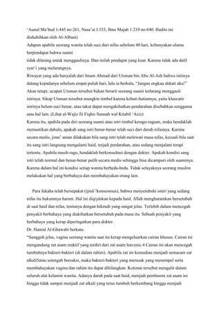 „Aunul Ma‟bud 1:445 no:261, Nasa‟ai I:153, Ibnu Majah 1:210 no:640. Hadits ini
dishahihkan oleh Al-Albani)
Adapun apabila seorang wanita telah suci dari nifas sebelum 40 hari, kebanyakan ulama
berpendapat bahwa suami
tidak dilarang untuk menggaulinya. Dan inilah pendapat yang kuat. Karena tidak ada dalil
syar‟i yang melarangnya.
Riwayat yang ada hanyalah dari Imam Ahmad dari Utsman bin Abu Al-Ash bahwa istrinya
datang kepadanya sebelum empat puluh hari, lalu ia berkata, “Jangan engkau dekati aku!”
Akan tetapi, ucapan Utsman tersebut bukan berarti seorang suami terlarang menggauli
istrinya. Sikap Utsman tersebut mungkin timbul karena kehati-hatiannya, yaitu khawatir
istrinya belum suci benar, atau takut dapat mengakibatkan pendarahan disebabkan senggama
atau hal lain. (Lihat al-Wajiz fii Fiqhis Sunnah wal Kitabil „Aziz)
Karena itu, apabila pada diri seorang suami atau istri timbul keragu-raguan, maka hendaklah
memastikan dahulu, apakah sang istri benar-benar telah suci dari darah nifasnya. Karena
secara medis, jima‟ aman dilakukan bila sang istri telah melewati masa nifas, kecuali bila saat
itu sang istri langsung mengalami haid, terjadi perdarahan, atau sedang menjalani terapi
tertentu. Apabila masih ragu, hendaklah berkonsultasi dengan dokter. Apakah kondisi sang
istri telah normal dan benar-benar pulih secara medis sehingga bisa dicampuri oleh suaminya.
Karena dalam hal ini kondisi setiap wanita berbeda-beda. Tidak selayaknya seorang muslim
melakukan hal yang berbahaya dan membahayakan orang lain.
Para fukaha telah bersepakat (ijmâ‟/konsesnsus), bahwa menyetubuhi isteri yang sedang
nifas itu hukumnya haram. Hal ini diqiyâskan kepada haid. Allah mengharamkan bersetubuh
di saat haid dan nifas, tentunya dengan hikmah yang sangat jelas. Terlebih dalam mencegah
penyakit berbahaya yang diakibatkan bersetubuh pada masa itu. Sebuah penyakit yang
berbahaya yang kerap diperingatkan para dokter.
Dr. Hamid Al-Ghawabi berkata:
“Sungguh jelas, vagina seorang wanita saat itu kerap mengeluarkan cairan khusus. Cairan ini
mengandung zat asam reaktif yang terdiri dari zat asam leavenic.4 Cairan ini akan mencegah
tumbuhnya bakteri-bakteri (di dalam rahim). Apabila zat ini kemudian menjadi semacam zat
alkali5atau setengah bereaksi, maka bakteri-bakteri yang merusak yang menempel serta
membahayakan vagina dan rahim itu dapat dihilangkan. Kotoran tersebut mengalir dalam
seluruh alat kelamin wanita. Adanya darah pada saat haid, menjadi pembasmi zat asam ini
hingga tidak sampai menjadi zat alkali yang terus tumbuh berkembang hingga menjadi

 