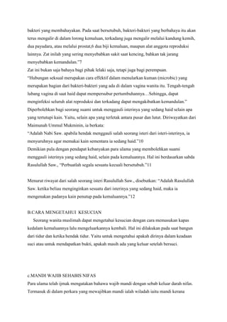 bakteri yang membahayakan. Pada saat bersetubuh, bakteri-bakteri yang berbahaya itu akan
terus mengalir di dalam lorong kemaluan, terkadang juga mengalir melalui kandung kemih,
dua payudara, atau melalui prostat,6 dua biji kemaluan, maupun alat anggota reproduksi
lainnya. Zat inilah yang sering menyebabkan sakit saat kencing, bahkan tak jarang
menyebabkan kemandulan.”7
Zat ini bukan saja bahaya bagi pihak lelaki saja, tetapi juga bagi perempuan.
“Hubungan seksual merupakan cara effektif dalam menularkan kuman (microbic) yang
merupakan bagian dari bakteri-bakteri yang ada di dalam vagina wanita itu. Tengah-tengah
lubang vagina di saat haid dapat mempersubur pertumbuhannya…Sehingga, dapat
menginfeksi seluruh alat reproduksi dan terkadang dapat mengakibatkan kemandulan.”
Diperbolehkan bagi seorang suami untuk menggauli isterinya yang sedang haid selain apa
yang tertutupi kain. Yaitu, selain apa yang terletak antara pusar dan lutut. Diriwayatkan dari
Maimunah Ummul Mukminin, ia berkata:
“Adalah Nabi Saw. apabila hendak menggauli salah seorang isteri dari isteri-isterinya, ia
menyuruhnya agar memakai kain sementara ia sedang haid.”10
Demikian pula dengan pendapat kebanyakan para ulama yang membolehkan suami
menggauli isterinya yang sedang haid, selain pada kemaluannya. Hal ini berdasarkan sabda
Rasulullah Saw., “Perbuatlah segala sesuatu kecuali bersetubuh.”11
Menurut riwayat dari salah seorang isteri Rasulullah Saw., disebutkan: “Adalah Rasulullah
Saw. ketika beliau menginginkan sesuatu dari isterinya yang sedang haid, maka ia
mengenakan padanya kain penutup pada kemaluannya.”12

B.CARA MENGETAHUI KESUCIAN
Seorang wanita muslimah dapat mengetahui kesucian dengan cara memasukan kapas
kedalam kemaluannya lalu mengeluarkannya kembali. Hal ini dilakukan pada saat bangun
dari tidur dan ketika hendak tidur. Yaitu untuk mengetahui apakah dirinya dalam keadaan
suci atau untuk mendapatkan bukti, apakah masih ada yang keluar setelah bersuci.

c.MANDI WAJIB SEHABIS NIFAS
Para ulama telah ijmak mengatakan bahawa wajib mandi dengan sebab keluar darah nifas.
Termasuk di dalam perkara yang mewajibkan mandi ialah wiladah iaitu mandi kerana

 