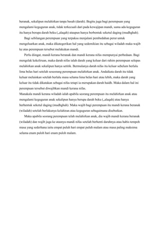 beranak, sekalipun melahirkan tanpa basah (darah). Begitu juga bagi perempuan yang
mengalami keguguran anak, tidak terkecuali dari pada kewajipan mandi, sama ada keguguran
itu hanya berupa darah beku („alaqah) ataupun hanya berbentuk seketul daging (mudhghah).
Bagi sebilangan perempuan yang terpaksa menjalani pembedahan perut untuk
mengeluarkan anak, maka dikategorikan hal yang sedemikian itu sebagai wiladah maka wajib
ke atas perempuan tersebut melakukan mandi.
Perlu diingat, mandi kerana beranak dan mandi kerana nifas mempunyai perbedaan. Bagi
mengelak kekeliruan, maka darah nifas ialah darah yang keluar dari rahim perempuan selepas
melahirkan anak sekalipun hanya setitik. Bermulanya darah nifas itu keluar sebelum berlalu
lima belas hari setelah seseorang perempuan melahirkan anak. Andaikata darah itu tidak
keluar melainkan setelah berlalu masa selama lima belas hari atau lebih, maka darah yang
keluar itu tidak dikatakan sebagai nifas tetapi ia merupakan darah haidh. Maka dalam hal ini
perempuan tersebut diwajibkan mandi kerana nifas.
Manakala mandi kerana wiladah ialah apabila seorang perempuan itu melahirkan anak atau
mengalami keguguran anak sekalipun hanya berupa darah beku („alaqah) atau hanya
berbentuk seketul daging (mudhghah). Maka wajib bagi perempuan itu mandi kerana beranak
(wiladah) setelah berlakunya kelahiran atau keguguran sebagaimana disebutkan.
Maka apabila seorang perempuan telah melahirkan anak, dia wajib mandi kerana beranak
(wiladah) dan wajib juga ke atasnya mandi nifas setelah berhenti darahnya atau habis tempoh
masa yang sederhana iaitu empat puluh hari empat puluh malam atau masa paling maksima
selama enam puloh hari enam puloh malam.

 
