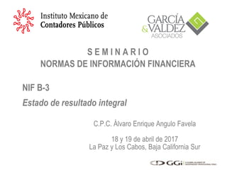 C.P.C. Álvaro Enrique Angulo Favela
18 y 19 de abril de 2017
La Paz y Los Cabos, Baja California Sur
S E M I N A R I O
NORMAS DE INFORMACIÓN FINANCIERA
NIF B-3
Estado de resultado integral
 