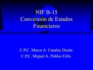 NIF B-15 Conversión de Estados Financieros C.P.C. Marco A. Canales Durán C.P.C. Miguel A. Pablos Félix 