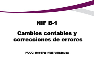 NIF B-1
Cambios contables y
correcciones de errores
PCCO. Roberto Ruiz Velázquez
 