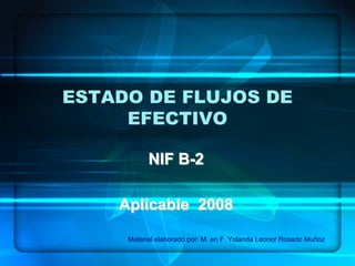 ESTADO DE FLUJOS DE
EFECTIVO
NIF BNIF B--22
Aplicable 2008Aplicable 2008
Material elaborado por: M. en F. Yolanda Leonor Rosado Muñoz
 