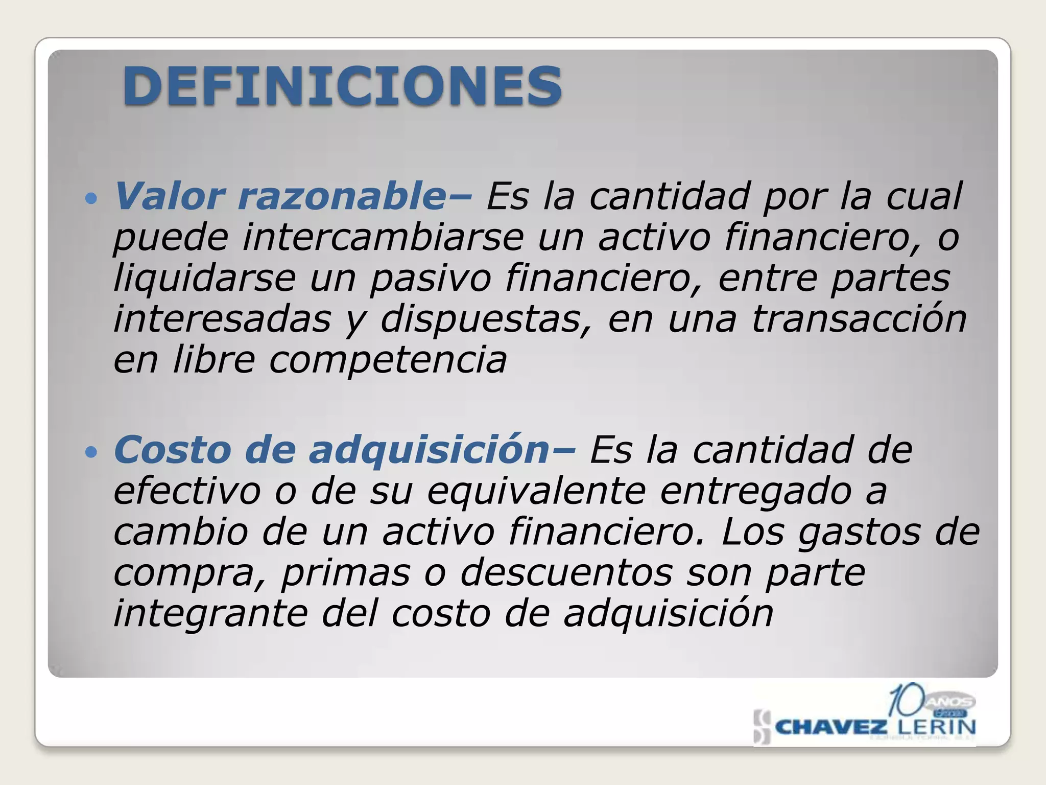 DEFINICIONES


Valor razonable– Es la cantidad por la cual
puede intercambiarse un activo financiero, o
liquidarse un pasivo financiero, entre partes
interesadas y dispuestas, en una transacción
en libre competencia



Costo de adquisición– Es la cantidad de
efectivo o de su equivalente entregado a
cambio de un activo financiero. Los gastos de
compra, primas o descuentos son parte
integrante del costo de adquisición

 
