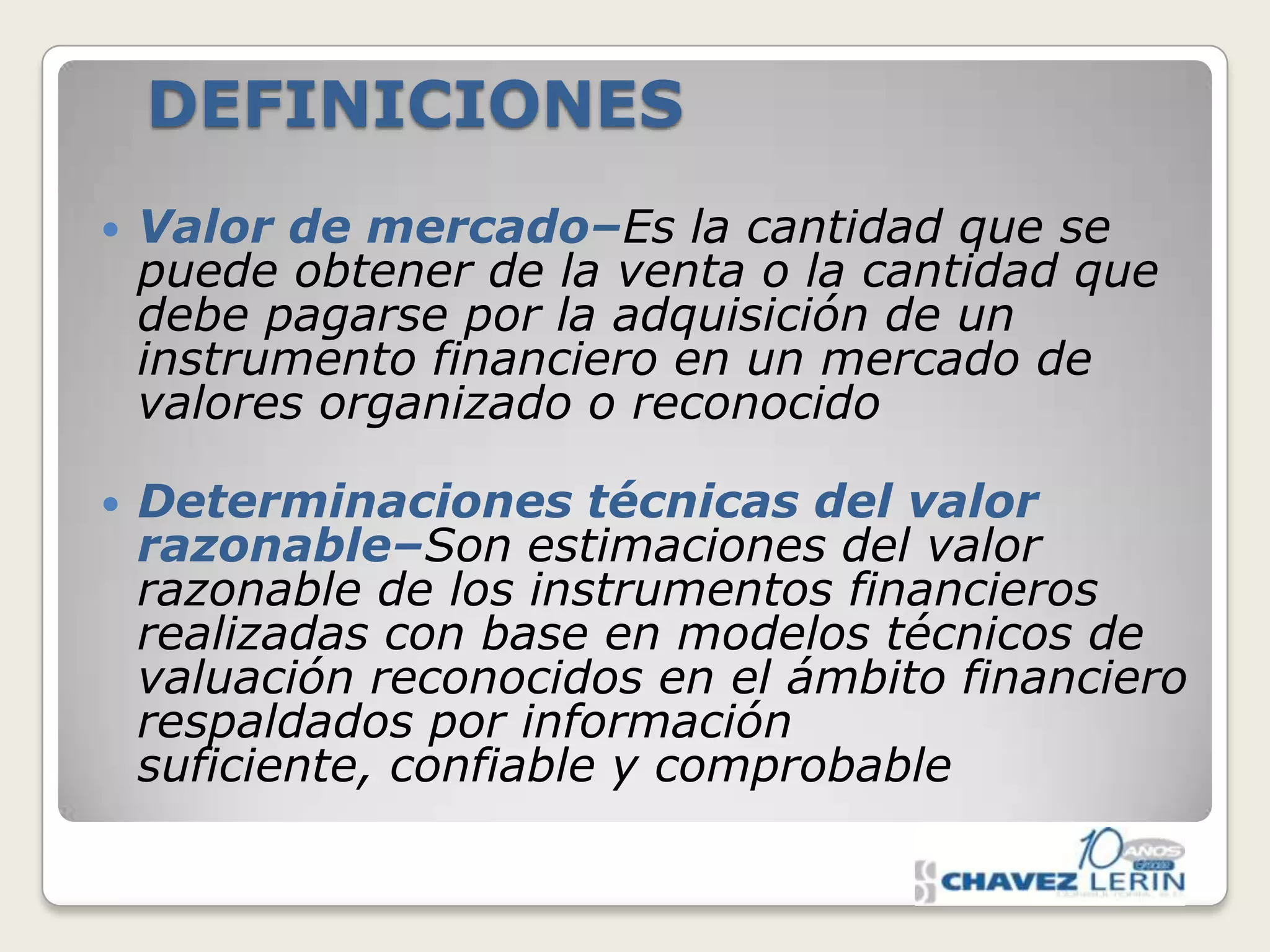 DEFINICIONES


Valor de mercado–Es la cantidad que se
puede obtener de la venta o la cantidad que
debe pagarse por la adquisición de un
instrumento financiero en un mercado de
valores organizado o reconocido



Determinaciones técnicas del valor
razonable–Son estimaciones del valor
razonable de los instrumentos financieros
realizadas con base en modelos técnicos de
valuación reconocidos en el ámbito financiero
respaldados por información
suficiente, confiable y comprobable

 