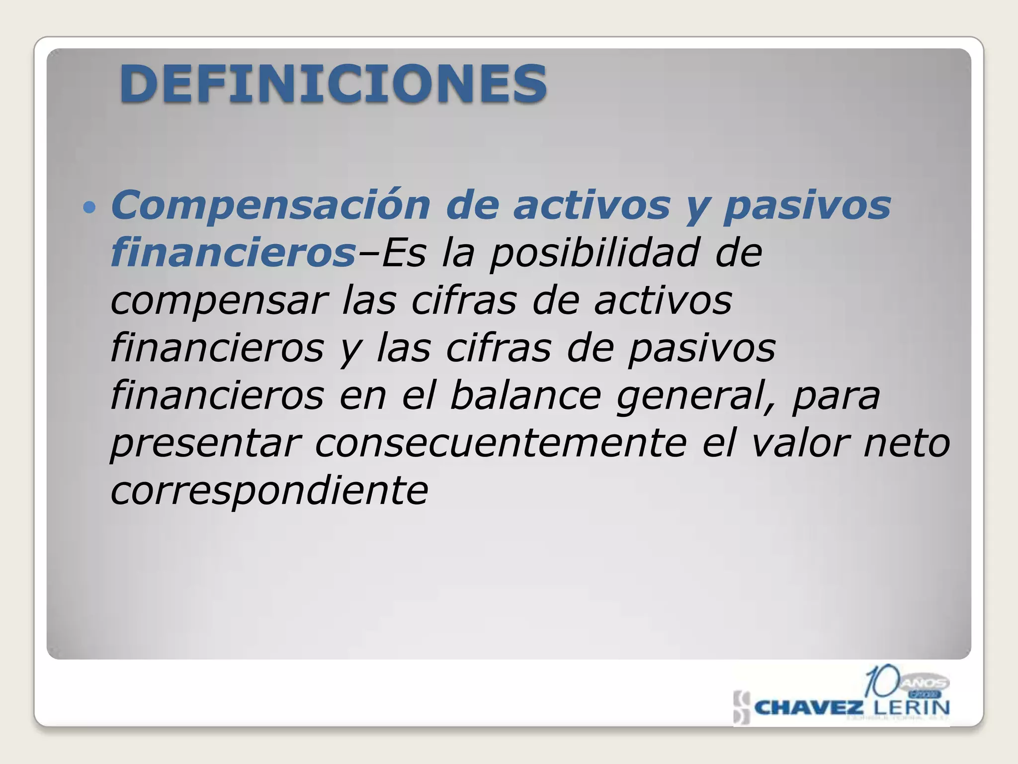 DEFINICIONES


Compensación de activos y pasivos
financieros–Es la posibilidad de
compensar las cifras de activos
financieros y las cifras de pasivos
financieros en el balance general, para
presentar consecuentemente el valor neto
correspondiente

 