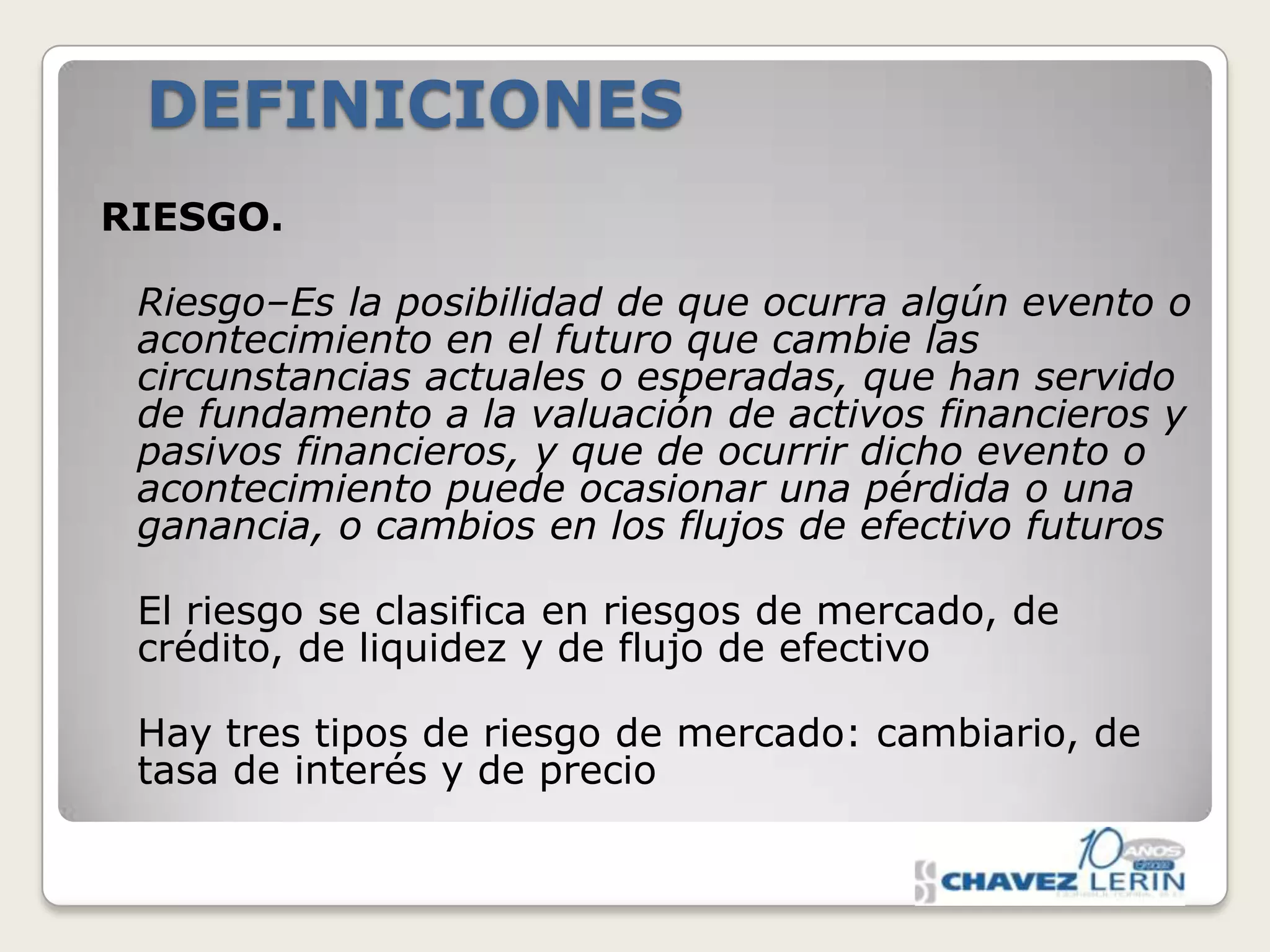 DEFINICIONES
RIESGO.
Riesgo–Es la posibilidad de que ocurra algún evento o
acontecimiento en el futuro que cambie las
circunstancias actuales o esperadas, que han servido
de fundamento a la valuación de activos financieros y
pasivos financieros, y que de ocurrir dicho evento o
acontecimiento puede ocasionar una pérdida o una
ganancia, o cambios en los flujos de efectivo futuros
El riesgo se clasifica en riesgos de mercado, de
crédito, de liquidez y de flujo de efectivo
Hay tres tipos de riesgo de mercado: cambiario, de
tasa de interés y de precio

 