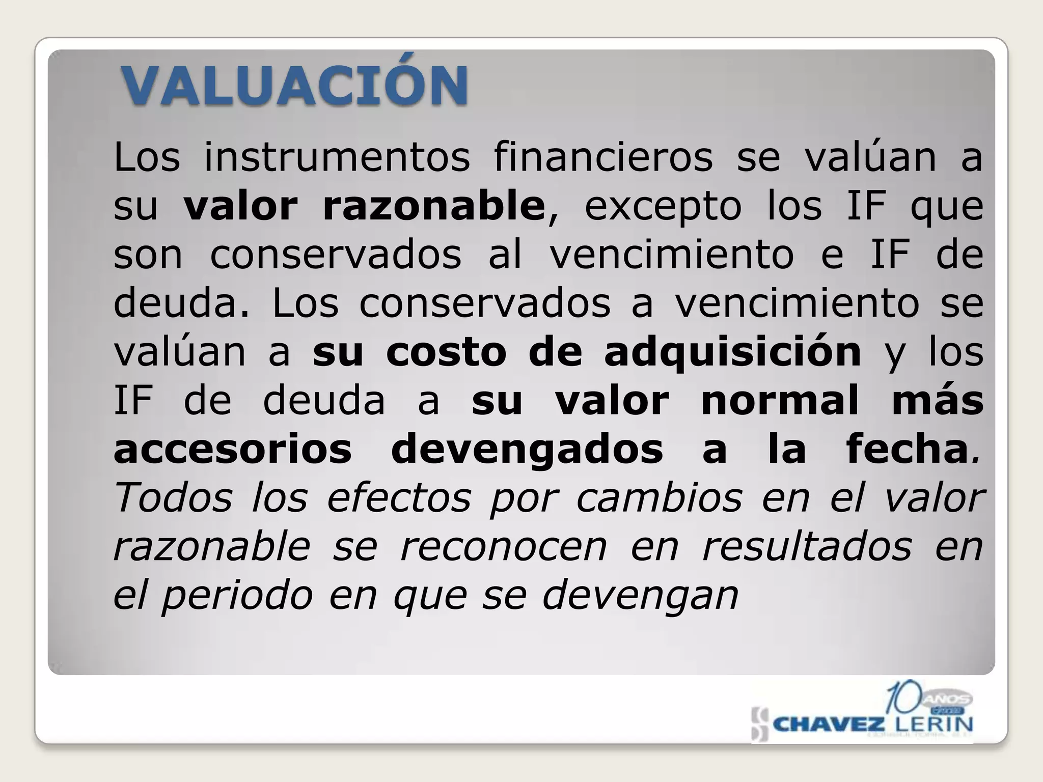 VALUACIÓN
Los instrumentos financieros se valúan a
su valor razonable, excepto los IF que
son conservados al vencimiento e IF de
deuda. Los conservados a vencimiento se
valúan a su costo de adquisición y los
IF de deuda a su valor normal más
accesorios devengados a la fecha.
Todos los efectos por cambios en el valor
razonable se reconocen en resultados en
el periodo en que se devengan

 