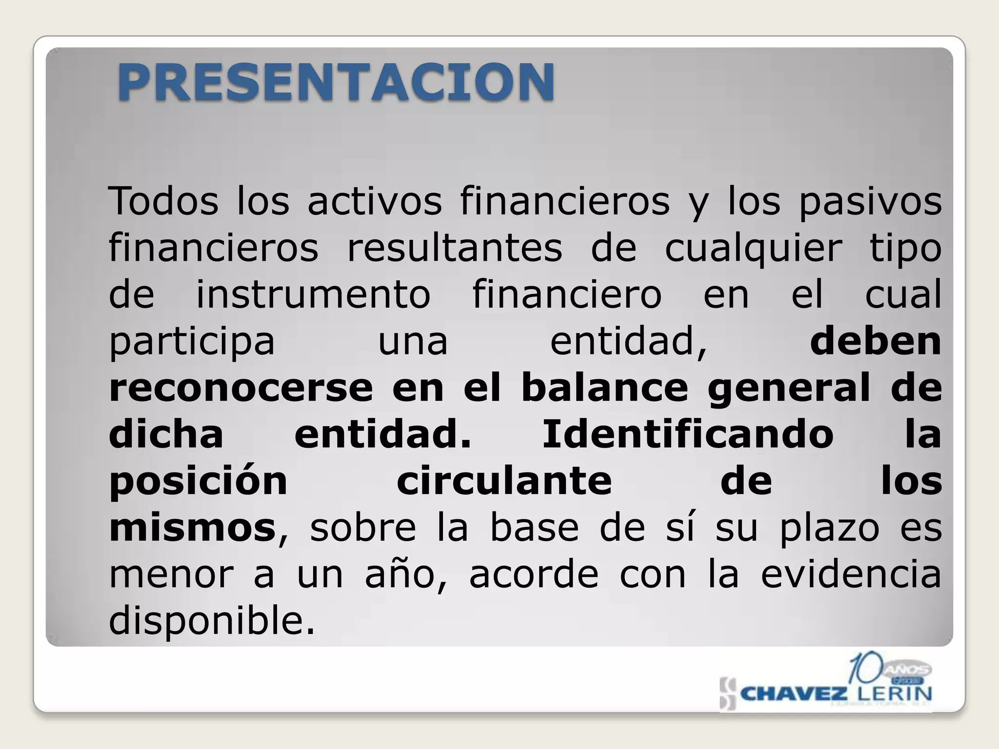 PRESENTACION
Todos los activos financieros y los pasivos
financieros resultantes de cualquier tipo
de instrumento financiero en el cual
participa
una
entidad,
deben
reconocerse en el balance general de
dicha
entidad.
Identificando
la
posición
circulante
de
los
mismos, sobre la base de sí su plazo es
menor a un año, acorde con la evidencia
disponible.

 