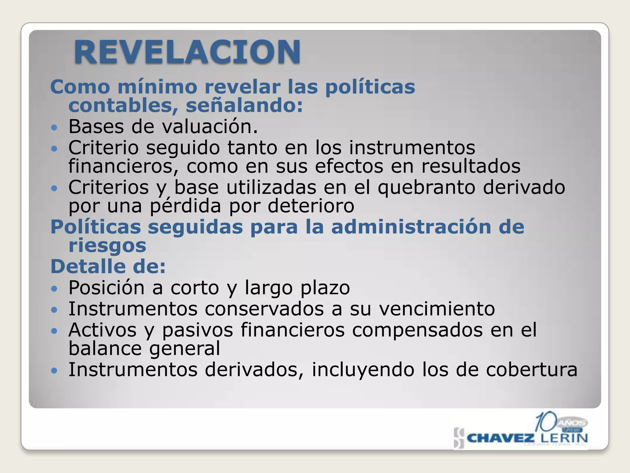 REVELACION
Como mínimo revelar las políticas
contables, señalando:
 Bases de valuación.
 Criterio seguido tanto en los instrumentos
financieros, como en sus efectos en resultados
 Criterios y base utilizadas en el quebranto derivado
por una pérdida por deterioro
Políticas seguidas para la administración de
riesgos
Detalle de:
 Posición a corto y largo plazo
 Instrumentos conservados a su vencimiento
 Activos y pasivos financieros compensados en el
balance general
 Instrumentos derivados, incluyendo los de cobertura

 