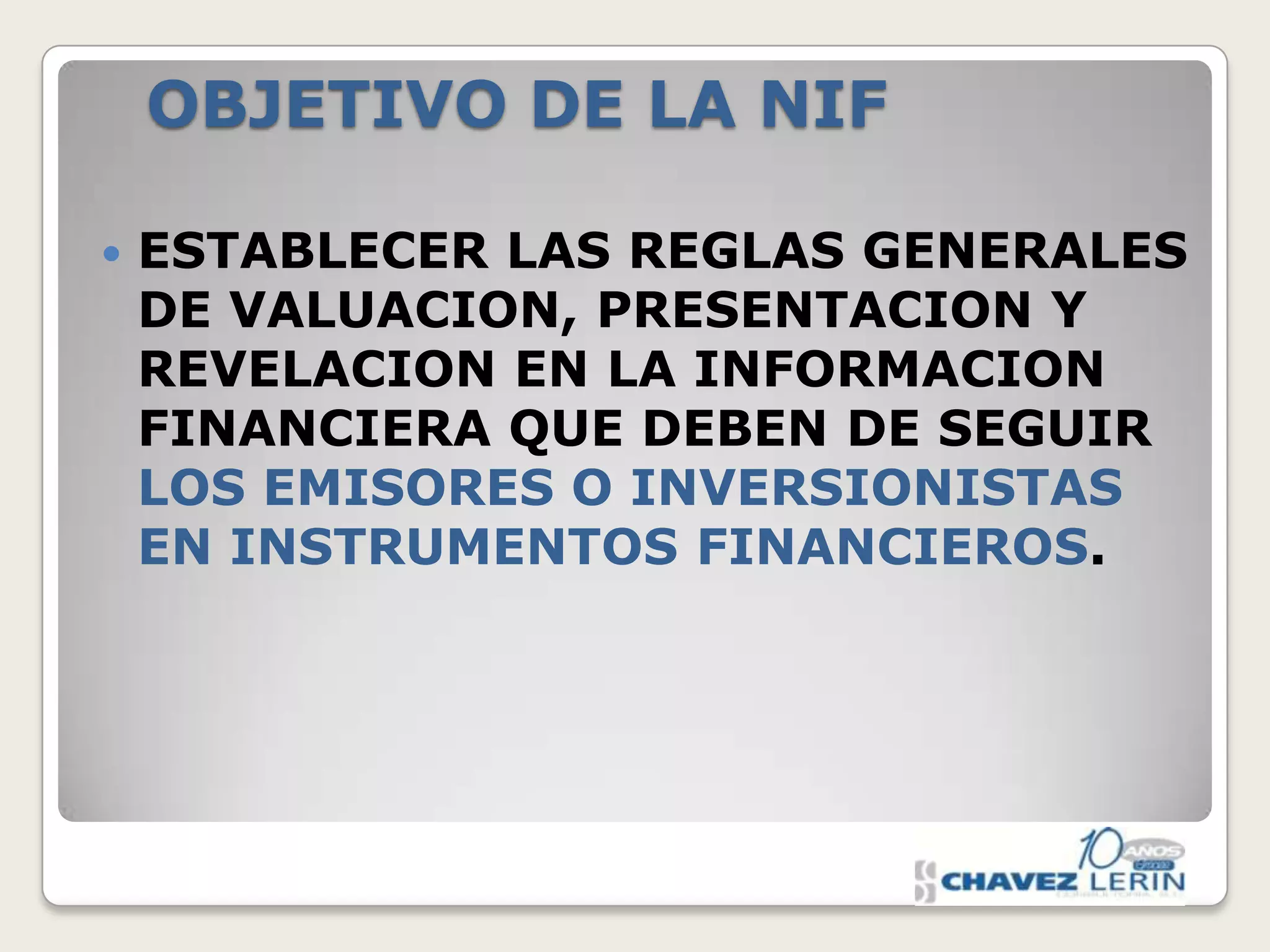 OBJETIVO DE LA NIF


ESTABLECER LAS REGLAS GENERALES
DE VALUACION, PRESENTACION Y
REVELACION EN LA INFORMACION
FINANCIERA QUE DEBEN DE SEGUIR
LOS EMISORES O INVERSIONISTAS
EN INSTRUMENTOS FINANCIEROS.

 