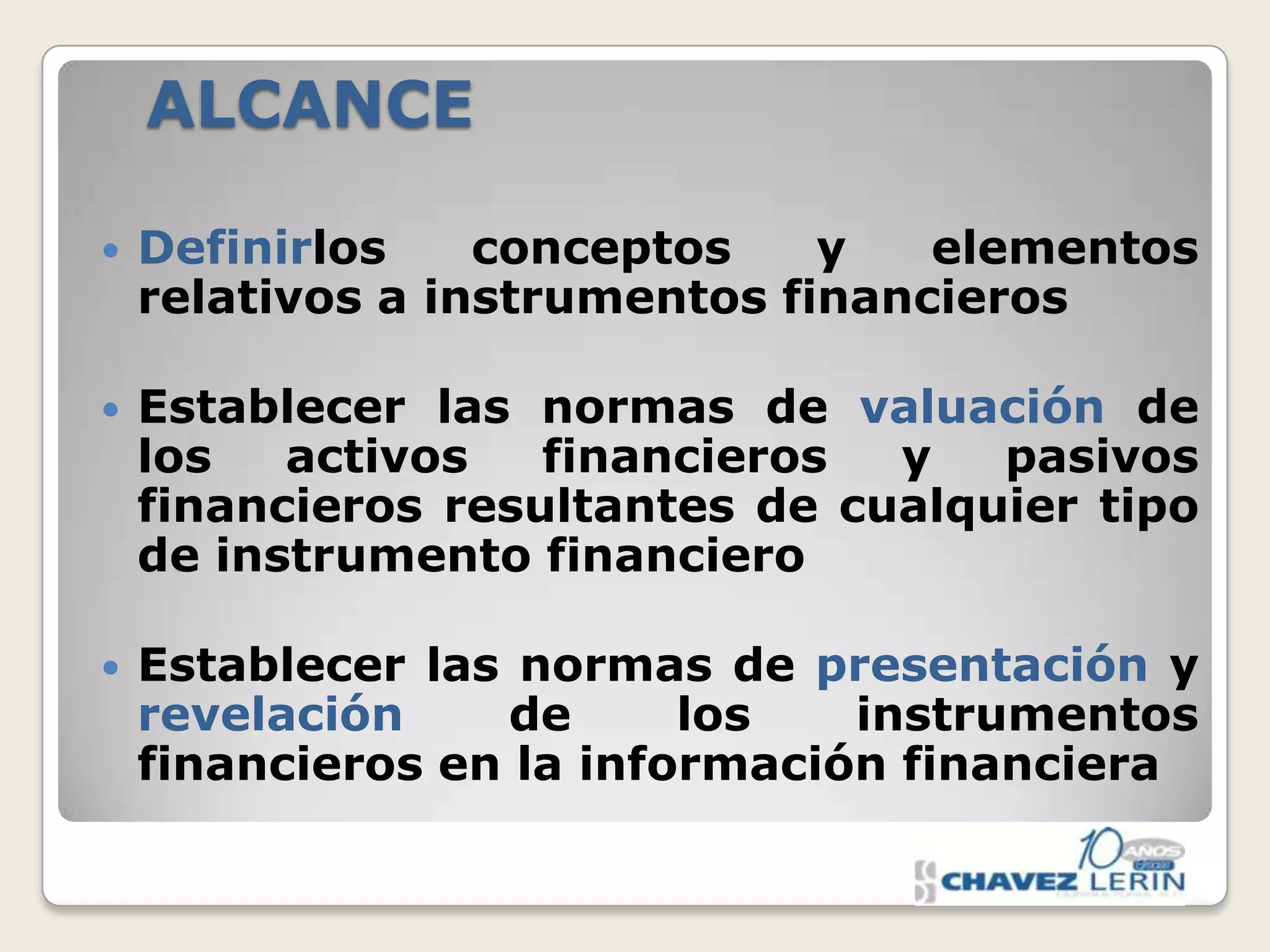 ALCANCE


Definirlos
conceptos
y
elementos
relativos a instrumentos financieros



Establecer las normas de valuación de
los
activos
financieros
y
pasivos
financieros resultantes de cualquier tipo
de instrumento financiero



Establecer las normas de presentación y
revelación
de
los
instrumentos
financieros en la información financiera

 