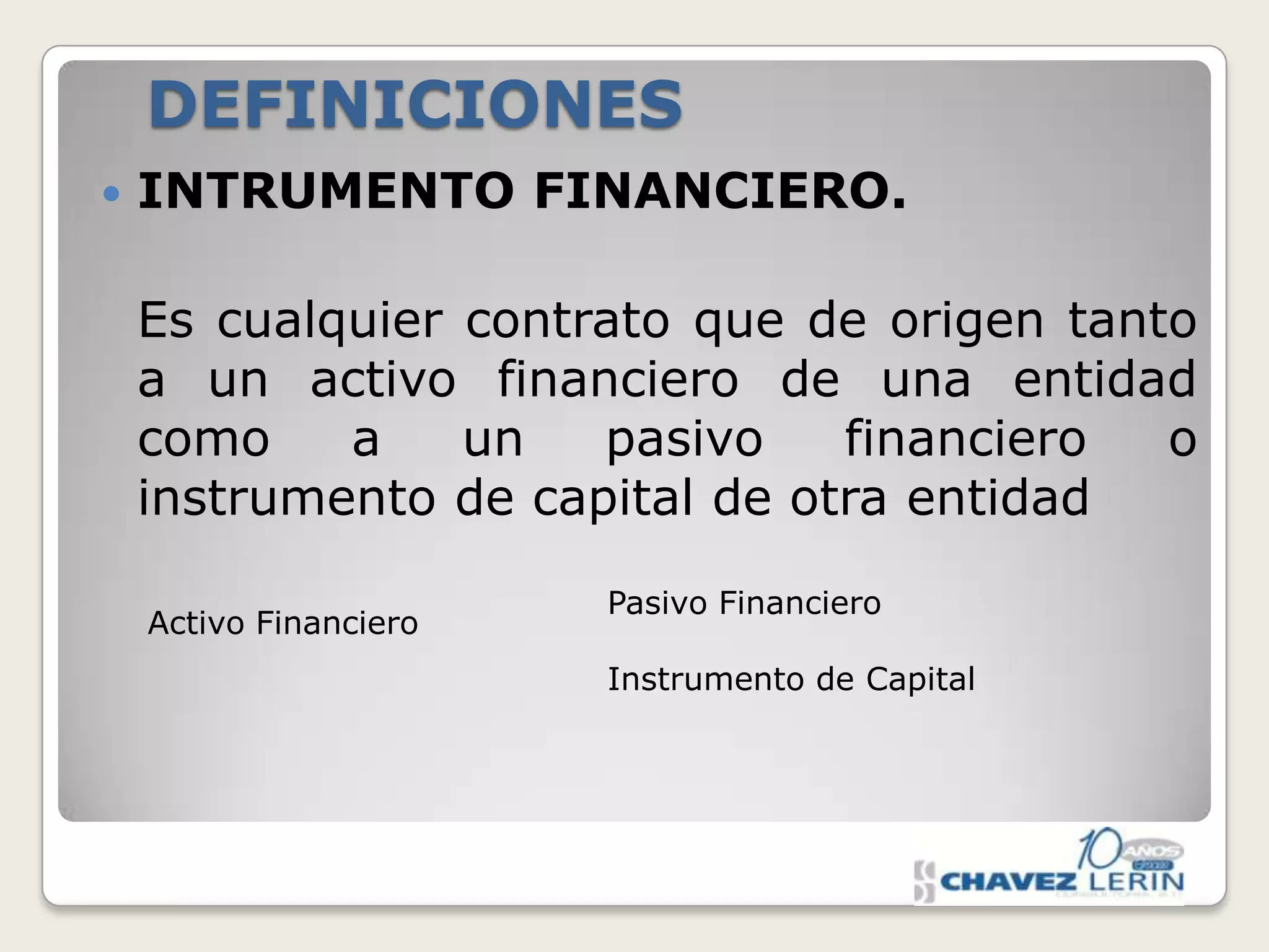 DEFINICIONES


INTRUMENTO FINANCIERO.
Es cualquier contrato que de origen tanto
a un activo financiero de una entidad
como
a
un
pasivo
financiero
o
instrumento de capital de otra entidad
Activo Financiero

Pasivo Financiero
Instrumento de Capital

 