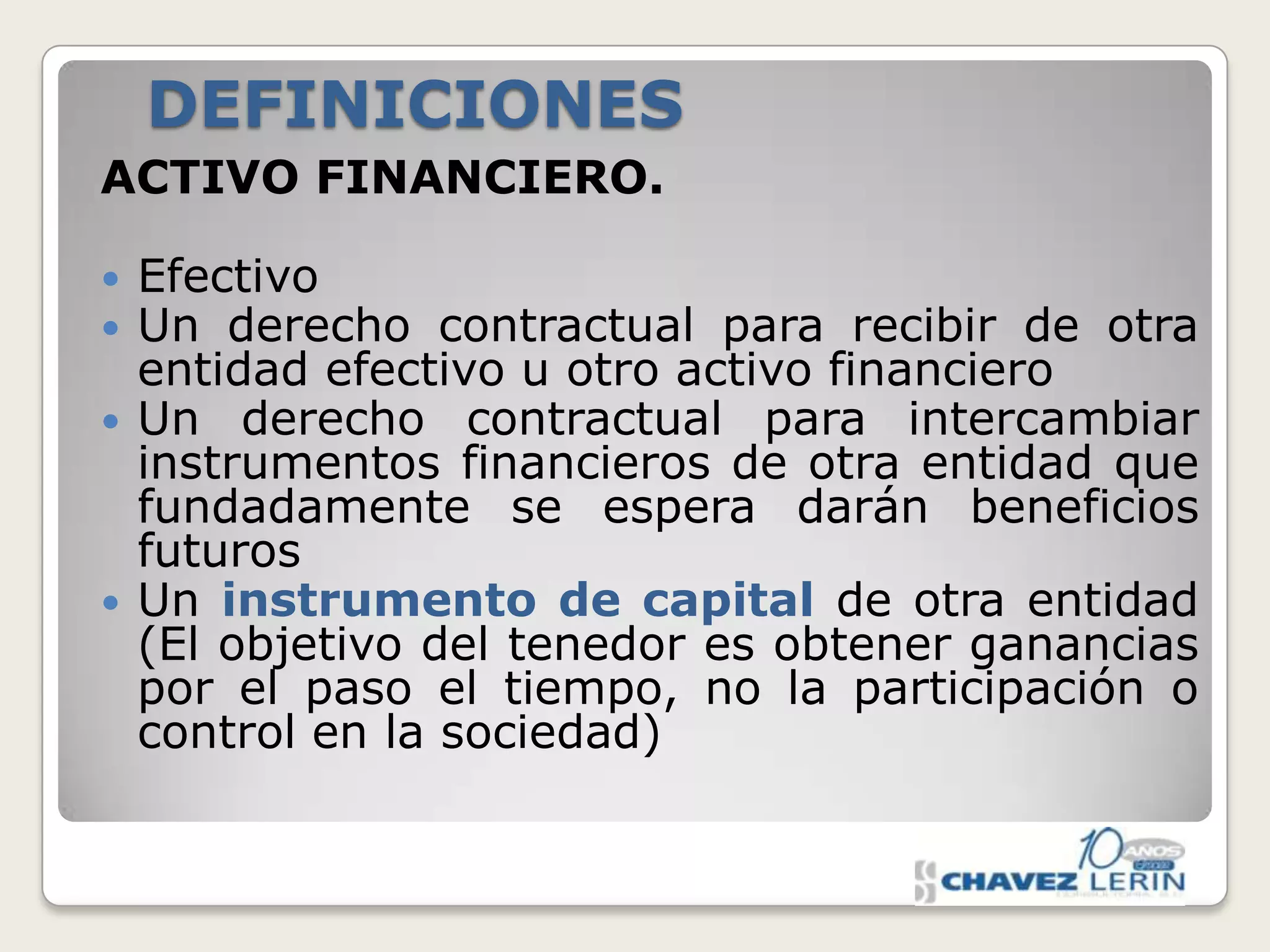 DEFINICIONES
ACTIVO FINANCIERO.






Efectivo
Un derecho contractual para recibir de otra
entidad efectivo u otro activo financiero
Un derecho contractual para intercambiar
instrumentos financieros de otra entidad que
fundadamente se espera darán beneficios
futuros
Un instrumento de capital de otra entidad
(El objetivo del tenedor es obtener ganancias
por el paso el tiempo, no la participación o
control en la sociedad)

 