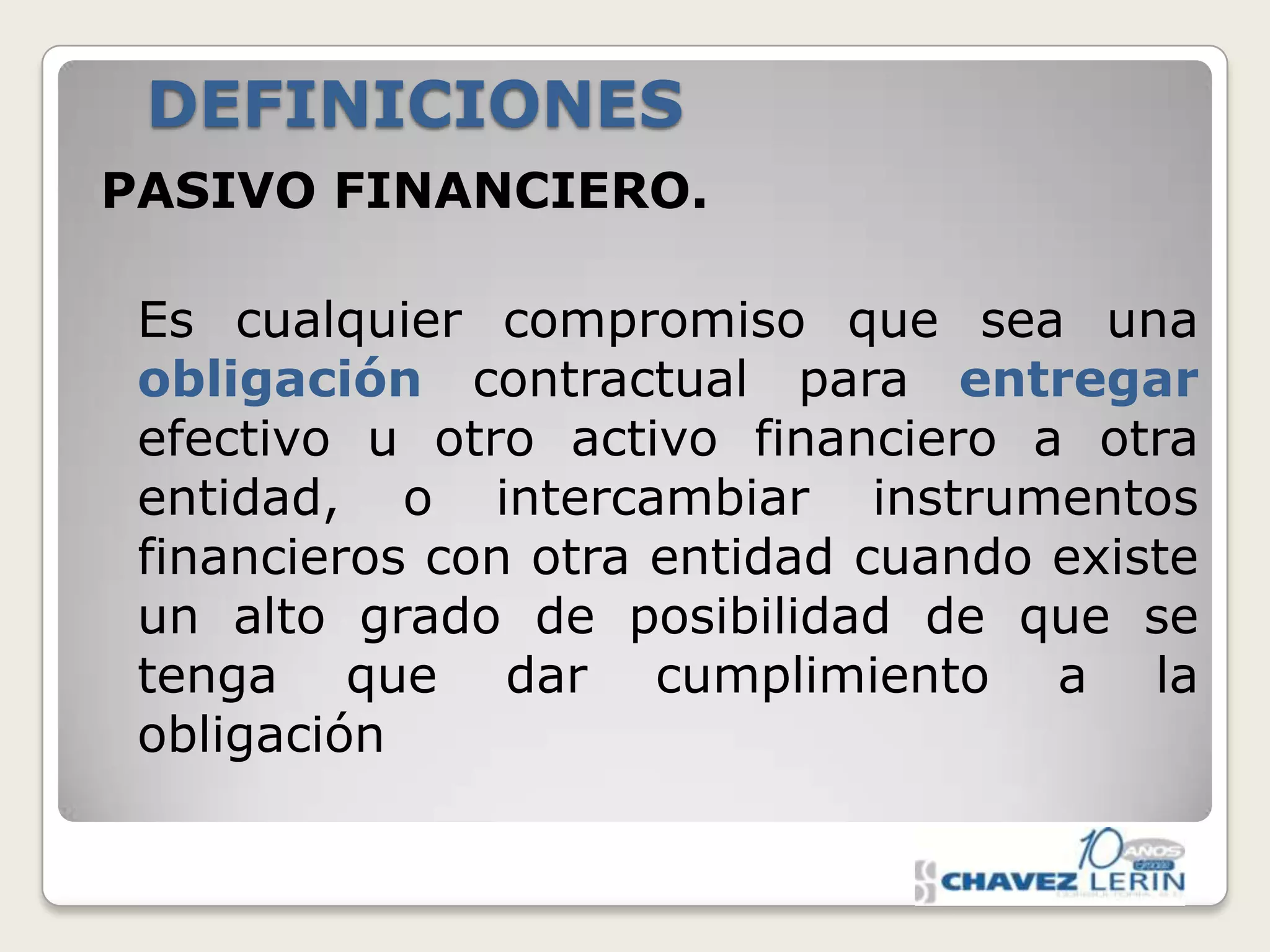 DEFINICIONES
PASIVO FINANCIERO.
Es cualquier compromiso que sea una
obligación contractual para entregar
efectivo u otro activo financiero a otra
entidad, o intercambiar instrumentos
financieros con otra entidad cuando existe
un alto grado de posibilidad de que se
tenga que dar cumplimiento a la
obligación

 