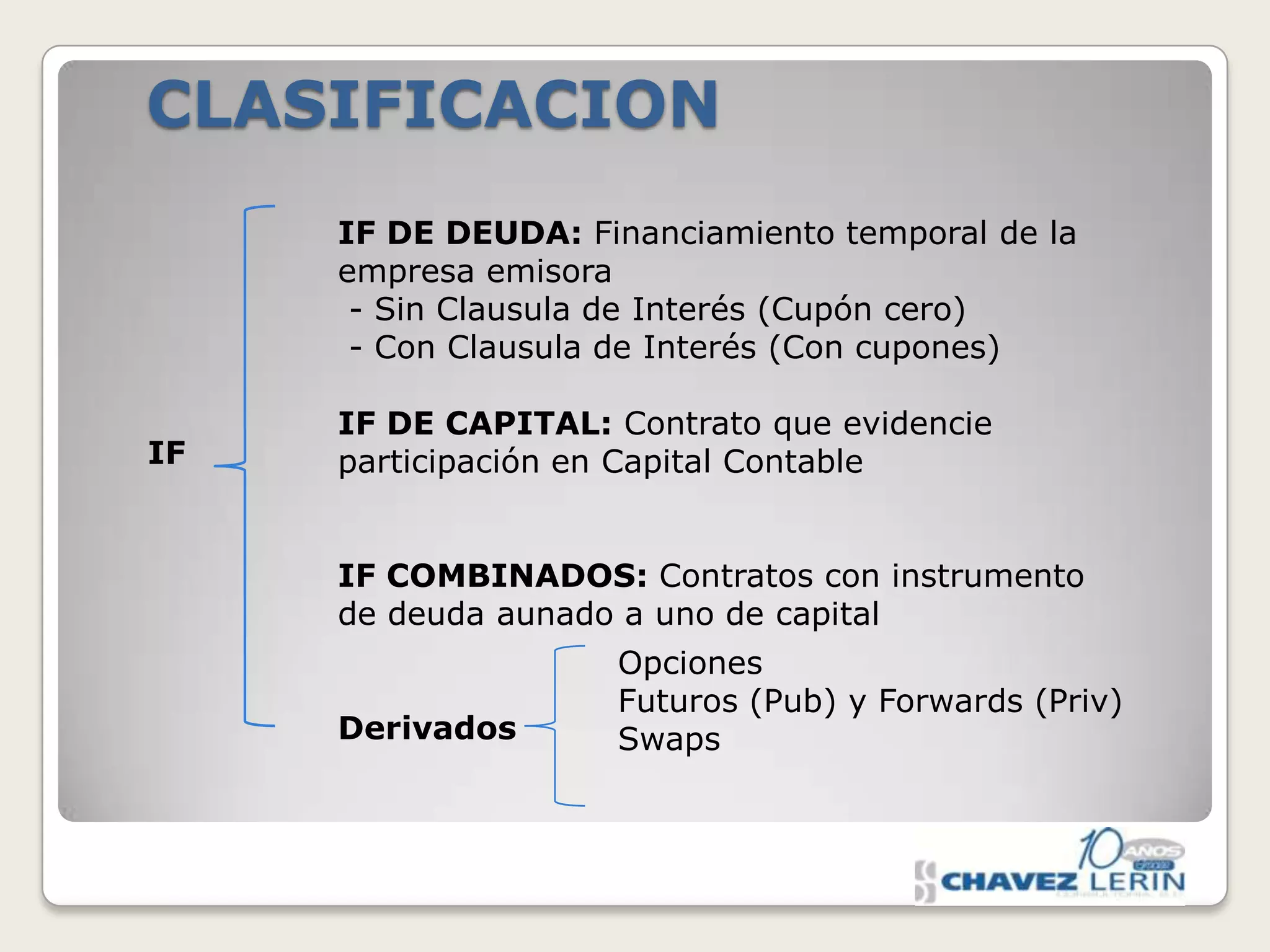 CLASIFICACION
IF DE DEUDA: Financiamiento temporal de la
empresa emisora
- Sin Clausula de Interés (Cupón cero)
- Con Clausula de Interés (Con cupones)
IF

IF DE CAPITAL: Contrato que evidencie
participación en Capital Contable
IF COMBINADOS: Contratos con instrumento
de deuda aunado a uno de capital
Derivados

Opciones
Futuros (Pub) y Forwards (Priv)
Swaps

 