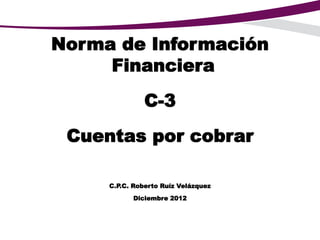 Norma de Información
Financiera
C-3
Cuentas por cobrar
C.P.C. Roberto Ruíz Velázquez
Diciembre 2012
 