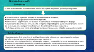 Se debe revelar en notas los cambios entre el saldo inicial y final del periodo, que incluya lo siguiente:.
Normas de revelación
Provisiones
•Las constituidas en el periodo, así como los incrementos en las existentes;
•Disminuciones por pagos efectuados durante el periodo;
•Disminuciones a las provisiones por reversión de las mismas al liberarse de la obligación de pago;
•Las provisiones descontadas a valor presente, el importe del periodo por el ajuste del valor presente al cierre
del periodo, así como cualquier importe derivado del cambio en la tasa de descuento; y
•El efecto de cambios en el monto originado por cambios en los supuestos utilizados para su determinación
Adicionalmente
•Breve descripción de la naturaleza de la obligación contraída, así como una expectativa de los posibles
periodos en los que ocurrirán las salidas de recursos económicos
•Comentario sobre las incertidumbres relativas a los importes y a las posibles fechas de las salidas de recursos
económicos que producirá la provisión, indicando los principales supuestos utilizados para cuantificarla
•El importe de los reembolsos esperados, informando, además, el monto de aquellos reembolsos que se hayan
reconocido como activos.
 