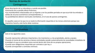 Normas de revelación
Contingencias
Breve descripción de su naturaleza y, cuando sea posible:
•Estimación de su posible efecto financiero,
•Las incertidumbres relacionadas con su importe y con los posibles periodos en que ocurrirán las entradas o
salidas de recursos económicos correspondientes; y
•La posibilidad de obtener eventuales reembolsos, en el caso de pasivos contingentes.
En aquellos casos en los que no se revele la información requerida en los incisos anteriores porque sea
impráctico hacerlo, este hecho debe revelarse
Compromisos
Solo en los siguientes casos:
•Cuando representen adiciones importantes a los inventarios o, a las propiedades, planta y equipo;
•Cuando el monto de los servicios o bienes contratados excede sustancialmente las necesidades inmediatas de
la entidad o lo que se considere como normal dentro del ritmo de sus propias operaciones;
•Cuando sean obligaciones requeridas por contratos o por ley; o
•Cuando correspondan a contratos onerosos.
 