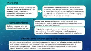 Provisiones
Se distinguen del resto de los pasivos por
la existencia de incertidumbre acerca del
momento o de la cuantía de los
desembolsos futuros necesarios para
proceder a su liquidación
Obligaciones que deben reconocerse en los estados
financieros como pasivos (su cuantía debió ser estimada
de forma confiable); representan obligaciones presentes y
es probable que, para satisfacerlas, la entidad tenga que
desprenderse de recursos económicos.
Pasivos contingentes
No deben reconocerse en los
estados financieros porque son:
Obligaciones posibles, en la medida en que todavía no se ha
confirmado si la entidad tiene una obligación presente que suponga
una salida de recursos económicos;
Obligaciones presentes, que no cumplen con los criterios de
reconocimiento de esta NIF porque no puede hacerse una
estimación suficientemente confiable de la cuantía de la obligación
Los primeros no han originado una obligación posible que suponga una salida de recursos económicos
de la entidad. Ejemplos de ellos: cartas de crédito otorgadas, ciertos acuerdos de adquisición de
propiedades, planta y equipo y obligación de cumplimiento de algunas cláusulas de contratos de
crédito, tales como como el mantener ciertas razones financieras.
Diferencia entre compromisos y pasivos contingentes
 