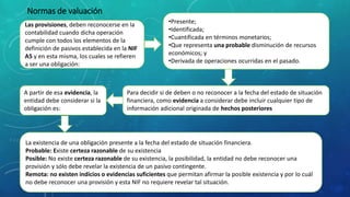 Normas de valuación
Las provisiones, deben reconocerse en la
contabilidad cuando dicha operación
cumple con todos los elementos de la
definición de pasivos establecida en la NIF
A5 y en esta misma, los cuales se refieren
a ser una obligación:
•Presente;
•Identificada;
•Cuantificada en términos monetarios;
•Que representa una probable disminución de recursos
económicos; y
•Derivada de operaciones ocurridas en el pasado.
Para decidir si de deben o no reconocer a la fecha del estado de situación
financiera, como evidencia a considerar debe incluir cualquier tipo de
información adicional originada de hechos posteriores
A partir de esa evidencia, la
entidad debe considerar si la
obligación es:
La existencia de una obligación presente a la fecha del estado de situación financiera.
Probable: Existe certeza razonable de su existencia
Posible: No existe certeza razonable de su existencia, la posibilidad, la entidad no debe reconocer una
provisión y sólo debe revelar la existencia de un pasivo contingente.
Remota: no existen indicios o evidencias suficientes que permitan afirmar la posible existencia y por lo cuál
no debe reconocer una provisión y esta NIF no requiere revelar tal situación.
 